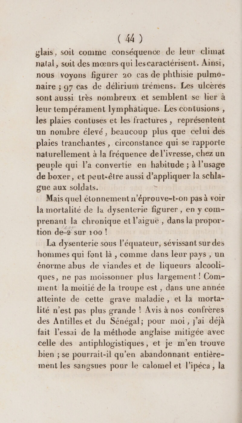 glais, soit comme conséquence de leur climat natal, soit des mœurs qui lescaraetérisent. Ainsi, nous voyons figurer 20 cas de phthisie pulmo¬ naire ; 97 cas de délirium trémens. Les ulcères sont aussi très nombreux et semblent se lier à leur tempérament lymphatique. Les contusions , les plaies contuses et les fractures , représentent un nombre élevé , beaucoup plus que celui des plaies tranchantes, circonstance qui se rapporte naturellement à la fréquence de l’ivresse, chez un peuple qui l’a convertie en habitude ; à l’usage de boxer, et peut-être aussi d’appliquer la schla- gue aux soldats. Mais quel étonnement n’éprouve-t-on pas à voir la mortalité de la dysenterie figurer, en y com¬ prenant la chronique et l’aiguë , dans la propor¬ tion de ^ sur 100 ! La dysenterie sous l’équateur, sévissant sur des hommes qui font là , comme dans leur pays , un énorme abus de viandes et de liqueurs alcooli¬ ques, ne pas moissonner plus largement ! Com¬ ment la moitié de la troupe est, dans une année atteinte de cette grave maladie , et la morta¬ lité n’est pas plus grande ! Avis à nos confrères des Antilles et du Sénégal; pour moi, j’ai déjà fait Fessai de la méthode anglaise mitigée avec celle des antiphlogistiques, et je m’en trouve bien ; se pourrait-il qu’en abandonnant entière¬ ment les sangsues pour le calomel et l’ipéca, la