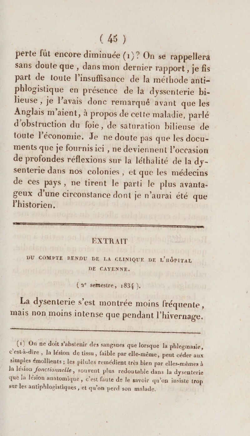 perte fut encore diminuée (1)? On se rappellera sans doute que , dans mon dernier rapport, je fis part de toute l’insuffisance de la méthode anti¬ phlogistique en présence de la dyssenlerie bi¬ lieuse , je l'avais donc remarqué avant que les Anglais m aient, à propos de celte maladie, parlé d obstruction du foie, de saturation bilieuse de toute 1 économie. Je ne doute pas que les docu¬ ments que je fournis ici , ne deviennent l’occasion de profondes réflexions sur la léthalité de la dy¬ senterie dans nos colonies , et que les médecins de ces pays , ne tirent le parti le plus avanta¬ geux d une circonstance dont je n’aurai été que l’historien. EXTRAIT DU COMPTE RF.NDL DE LA CLINIQUE DF. t/HOPITAL DE CAYENNE. ( 5e semestre, 1834 ). La dysenterie s’est montrée moins fréquente, mais non moins intense que pendant l’hivernage. (0 On ne doit s’abstenir des sangsues que lorsque la phlegmasie, c est-a-dire , la lésion de tissu, faible par elle-même, peut céder aux simples émollients ; les pilules remédient très bien par elles-mêmes à la lésion Jonctionnelle, souvent plus redoutable dans la dysenterie que la lésion anatomique , c’est faute de le savoir qu’on insiste trop sur les antiphlogistiques, et qu’on perd son malade.