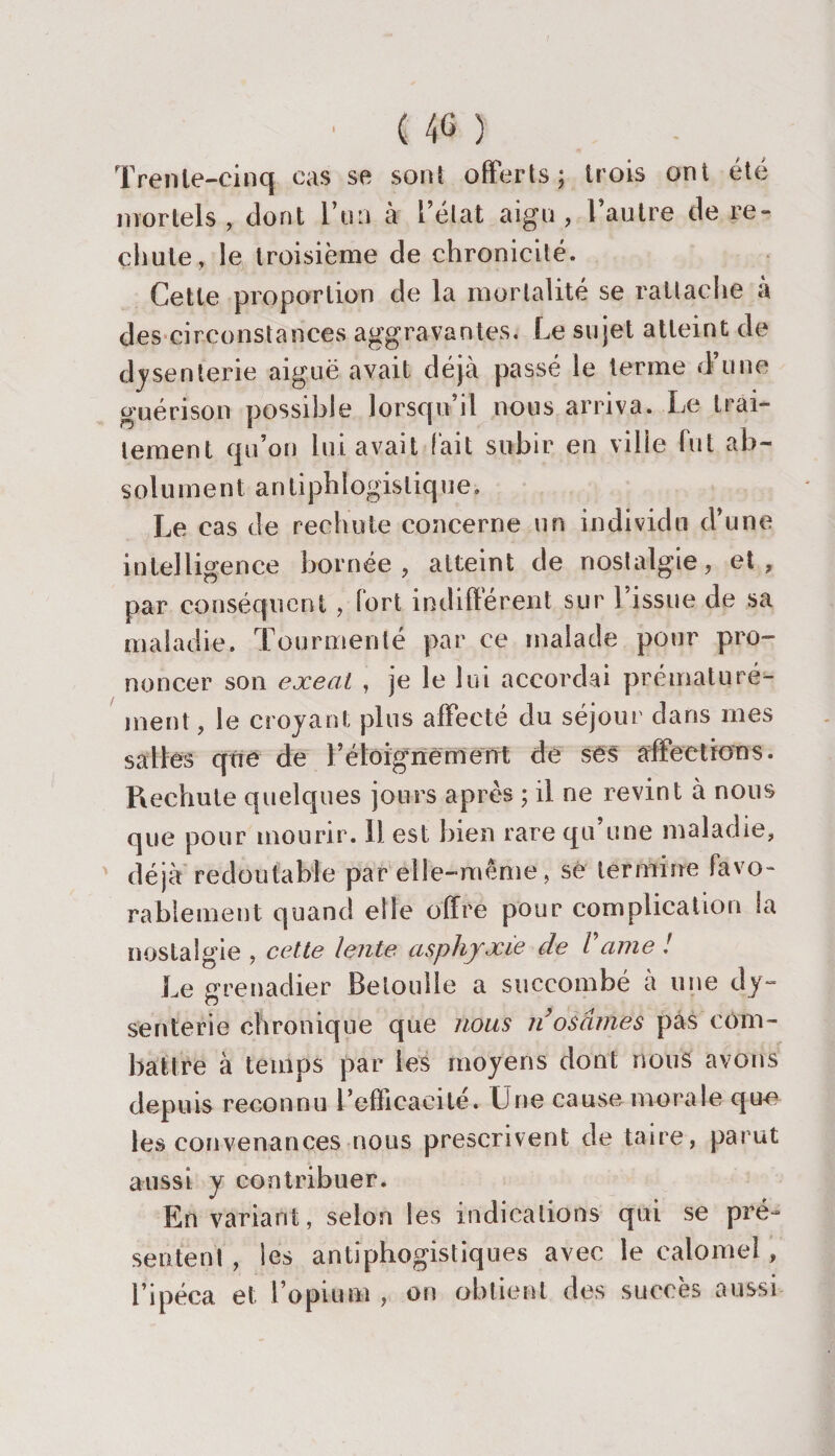 • ( &amp; ) Trenle-cinq cas se sont offerts; trois ont été mortels, dont l’un à l’état aigu, l’autre de re¬ chute, le troisième de chronicité. Cette proportion de la mortalité se rattache a des circonstances aggravantes. Le sujet atteint de dysenterie aiguë avait déjà passé le terme d’une guérison possible lorsqu’il nous arriva. Le trai¬ tement qu’on lui avait fait subir en ville fut ab- solu m e nt an tipli i ogistiq ue » Le cas de rechute concerne un individu d’une intelligence bornée, atteint de nostalgie, et, par conséquent , fort indifférent sur l’issue de sa maladie. Tourmenté par ce malade pour pro¬ noncer son exeat , je le lui accordai prématuré¬ ment, le croyant plus affecté du séjour dans mes salles que de l’éloignement de ses affections. Piechute quelques jours après ; il ne revint à nous que pour mourir. Il est bien rare qu’une maladie, déjà redoutable par elle-même, se termine favo¬ rablement quand elle offre pour complication la nostalgie , cette lente asphyxie de Vaine ! Le grenadier Betonlie a succombé à une dy¬ senterie chronique que nous n osâmes pas com¬ battre à temps par les moyens dont nous avons depuis reconnu refficacité. Une cause morale que les convenances nous prescrivent de taire, parut aussi y contribuer. En variant, selon les indications qui se pré¬ sentent , les a n ti phogis t iq ues avec le calomel, l’ipéca et l’opium , on obtient des succès aussi