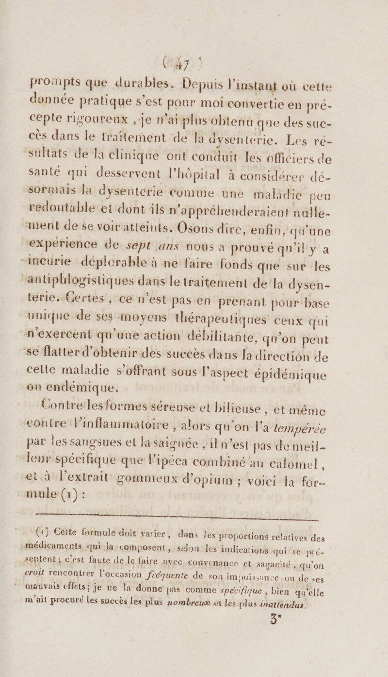 prompts que durables. Depuis l'instant où cette donnée pratique s’est pour moi convertie en pré¬ cepte rigoureux , je n’ai plus obtenu que des suc¬ cès dans le traitement de la dysenterie. Les ré¬ sultats de la clinique ont conduit les officiers de santé qui desservent l’hôpital à considérer dé¬ sormais la dysenterie comme une maladie peu redoutable et dont ils n’appréhenderaient nulle¬ ment de se voir atteints. Osons dire, enfin, qu’une expérience de sept ans nous a prouvé qu’il y a incurie déplorable à ne faire fonds que sur les antiphlogistiques dans le traitement de la dysen¬ terie. Certes , ce n’est pas en prenant pour base unique de ses moyens thérapeutiques ceux qui n’exercent qu’une action débilitante, qu’on peut se flatter d’obtenir des succès dans la direction de cette maladie s offrant sous l’aspect épidémique ou endémique. Contre les formes séreuse et bilieuse , et même contre l’inflammatoire , alors qu'on l’a tempérée par les sangsues et la saignée , il n’est pas de meil¬ leur spécifique que l’ipéca combiné au calomel, et à l’extrait gommeux d’opium ; voici la for- mule (1) : (0 Cette formule doit varier, dans J es proportions relatives des médicaments qui la composent, selon les indications qui se pré¬ sentent; c’esi faute ^Jc le faire avec convenance et sagacité, qu’on cr°U rencontrer l’occasion frequente de son impuissante ou de ses mauvais effets; je ne la donne pas comme spécifique , Lien quelle m ait procuré les succès les plus nombreuoo et les plus inattendus 3*