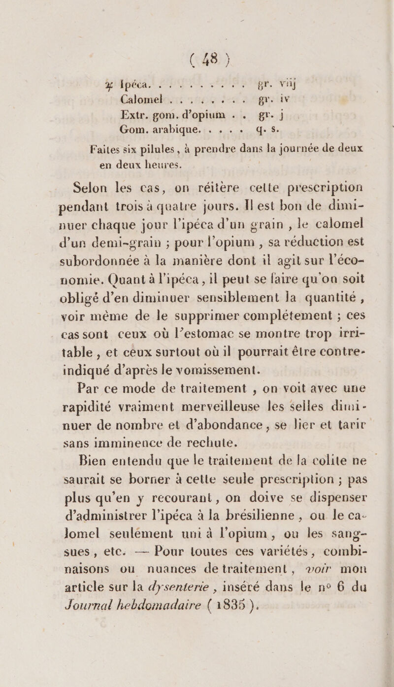 rjf Ipéca.. gr. vîij Calomel. gr. iv Extr. gom. d’opium . . gr. j Gom. arabique.q* s. Faites six pilules, à prendre dans la journée de deux en deux heures. Selon les cas, on réîlère celte prescription pendant trois à quatre jours. ÎI est bon de dimi¬ nuer chaque jour l’ipéca d’un grain , le calomel d’un demi-grain ; pour l’opium , sa réduction est subordonnée à la manière dont il agit sur l’éco- fioniie. Quant à l’ipéca, il peut se faire qu’on soit obligé d’en diminuer sensiblement la quantité, voir meme de le supprimer complètement ; ces cas sont ceux où Festomac se montre trop irri¬ table , et ceux surtout ou il pourrait être contre- indiqué d’après le vomissement. Par ce mode de traitement , on voit avec une rapidité vraiment merveilleuse les selles dimi¬ nuer de nombre et d’abondance } se lier et tarir sans imminence de rechute. Bien entendu que le traitement de la colite ne saurait se borner a cette seule prescription ; pas plus qu’en y recourant, on doive se dispenser d’administrer l’ipéca à la brésilienne , ou le ca¬ lomel seulement uni à l’opium , ou les sang¬ sues , etc. — Pour toutes ces variétés, combi¬ naisons ou nuances de traitement , voir mon article sur la dysenterie > inséré dans le n° 6 du Journal hebdomadaire ( 1835 )*
