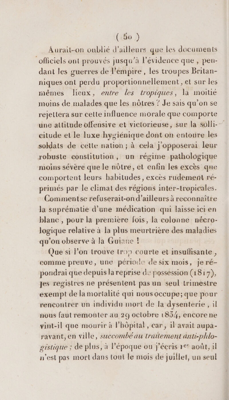 Aurait—on oublié d’ailleurs que les documents officiels ont prouvés jusqu’à l’évidence que , pen¬ dant les guerres de l’empire , les troupes Britan¬ niques ont perdu proportionnellement, et sur les mêmes lieux, entre les tropiques, la moitié moins de malades que les nôtres ? Je sais qu’on se rejettera sur celte influence morale que comporte une attitudeoflensive et victorieuse, sur la solli¬ citude et le luxe hygiénique dont on entoure les soldats de cette nation ; à cela j’opposerai leur robuste constitution , un régime pathologique moins sévère que le nôtre, et enfin les excès que comportent leurs habitudes, excès rudement ré¬ primés par le climat des régions inter-tropicales. Comment se refuserait-on d’ailleurs à reconnaître la suprématie d’une médication qui laisse ici en blanc, pour la première fois, la colonne nécro¬ logique relative à la plus meurtrière des maladies qu’on observe à la Guiane ! Oue si l’on trouve trop courte et insuffisante , Va y comme preuve, une période? de six mois, je ré¬ pondrai que depuis la reprise de possession (1817), jes registres ne présentent pas un seul trimestre exempt de la mortalité qui nous occupe; que pour rencontrer un individu mort de la dysenterie , il nous faut remonter au 29 octobre 1834, encore ne vint-il que mourir à l’hôpital , car; il avait aupa¬ ravant, en ville, succombé au traitement anü-phlo- gistique ; de plus, à l’époque ou j’écris ie‘ août, il n’est pas mort dans tout le mois de juillet, un seul