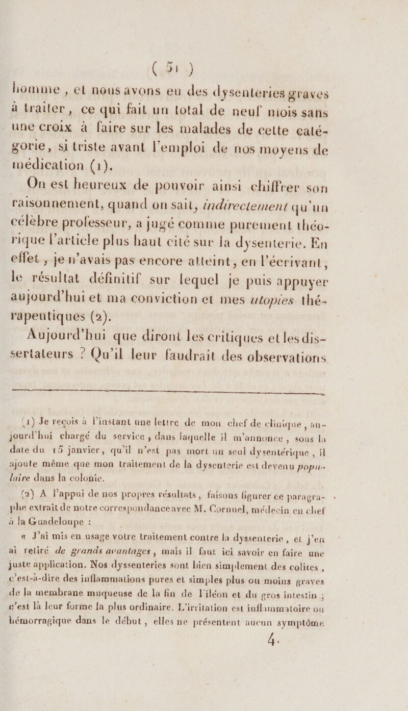 ( 5» ) homme , et nous avons eu des dysenteries graves a traiter, ce qui fait un total de neuf mois sans une croix à faire sur les malades de celte caté¬ gorie, si triste avant 1 emploi de nos moyens de médication (1). On est heureux de pouvoir ainsi chiffrer son raisonnement, quand on sait, indirectement qu’un célèbre professeur, a jugé comme purement théo¬ rique l’article plus haut cité sur la dysenterie. En effet , je n avais pas encore atteint, en l’écrivant, le résultat définitif sur lequel je puis appuyer aujourd’hui et ma conviction et mes utopies thé¬ rapeutiques (2). Aujourd’hui que diront les critiques et lesdis- serlaleurs ? Qu il leur faudrait des observations CO Je reçois à Pâmant une lettre de mou chef de clinique , au¬ jourd’hui charge du service , dans laquelle il m’annonce , sous la date du i5 janvier, qu il u est pas mort un seul dysentérique , il ajoute même que mon traitement de la dysenterie est devenu popu¬ laire dans la colonie. (2) A l’appui de nos propres résultats, faisons figurer ce pnragra- . phe extrait de noire correspondance avec M. Cornnel, médecin en chef à la Guadeloupe : « J’ai mis en usage votre traitement contre la dyssenterie , et j’en ai retiré de grands avantages, mais il faut ici savoir en faire une juste application. Nos dyssenteries sont bien simplement des colites , c’est-à-dire des inflammations pures et simples plus ou moins graves de la membrane muqueuse de la fin de l'iléon et du gros intestin ; c’est là leur forme la plus ordinaire. L’irritation est inflammatoire ou hémorragique dans le début, elles ne présentent aucun symptôme.