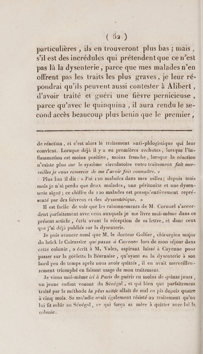 t ( à* ) particulières ? ils en trouveront plus bas ; mais , s’il est des incrédules qui prétendent que ce n'est pas là la dysenterie, parce que mes maladesn’en offrent pas les traits les plus graves, je leur ré¬ pondrai qu’ils peuvent aussi contester à Àlibert , d’avoir traité et guéri une fièvre pernicieuse , parce qu’avec le quinquina , il aura rendu le se¬ cond accès beaucoup plus bénin que le premier, de réaction , et c’est alors le traitement anti-phlogistique qui leur convient. Lorsque déjà il y a eu premières rechutes, lorsque l’in¬ flammation est moins positive, moins franche, lorsque la réaction m'existe plus sur le système circulatoire votre traitement fait mer¬ veilles je vous remercie de me Vavoir fait connaître. » Plus bas il dit : «J’ai 120 malades dans mes salles; depuis trois mois je n’ai perdu que deux malades, une péritonite et une dysen¬ terie aiguë; ce chiffre de 120 malades est presqu’entièrement repré¬ senté par des fiévreux et des dyssentérique. » Il est facile de voir que les raisonnements de M. Cornuel s’accor¬ dent parfaitement avec ceux auxquels je me livre moi-même dans ce « présent article , écrit avant la réception de sa lettre, et dans ceux que j’ai déjà publiés sur la dysenterie. Je puis avancer aussi que M. le docteur Golfier, chirurgien major du brick le Cuirassier qui passa à Cayenne lors de mon séjour dans cette colonie , a écrit à M. Valez, aspirant laissé à Cayenne pour passer sur la goélette la Béarnaise , qu’ayant eu la dysenterie à son bord peu de temps après nous avoir quittés , il en avait merveilleu¬ sement triomphé en faisant usage de mon traitement. Je viens moi-même ici à Paris de guérir en moins de quinze jours , un jeune enfant venant du Sénégal , et qui bien que parfaitement traité par la méthode la pim usitée allait de mal en pis depuis quatre à cinq mois. Sa maladie avait également résisté au traitement qu’on lui fit subir au Sénégal, ce qui força sa mère à quitter avec lui la. colonie.
