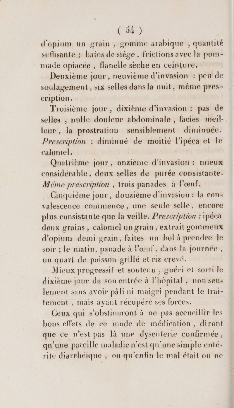 d'opium un grain , gomme arabique ; quantité suffisante ; bains de siège, frictions avec la pom¬ made opiacée , flanelle sèche en ceinture. Deuxième jour , neuvième d’invasion : peu de soulagement, six selles dans la nuit, même pres ¬ cription . T» ’oisième jour , dixième d’invasion : pas de selles , nulle douleur abdominale , faciès meil¬ leur , la prostration sensiblement diminuée. Prescription : diminué de moitié l’ipéca et le calomel. Quatrième jour, onzième d’invasion: mieux considérable, deux selles de purée consistante. Meme prescription , trois panades à î’œuf. Cinquième jour , douzième d’invasion : la cou* valescence commence, une seule selle, encore plus consistante que la veille. Prescription : ipéca deux grains , calomel un grain , extrait gommeux d’opium demi grain, faites un bol a prendre le soir ; le matin, panade à l’œuf, dans la journée , un quart de poisson grillé et riz crevé. Mieux progressif et soutenu , guéri et sorti le dixième jour de son entrée à l’hôpital , non seu¬ lement sans avoir pâli ni maigri pendant le trai¬ tement , mais ayant récupéré ses forces. Ceux qui s’obstineront à ne pas accueillir les bons effets de ce mode de médication, diront que ce n’est pas là une dysenterie confirmée , qu’une pareille maladie n’est qu’une simple enté¬ rite diarrhéique , ou qu’enfin le mal était ou ne