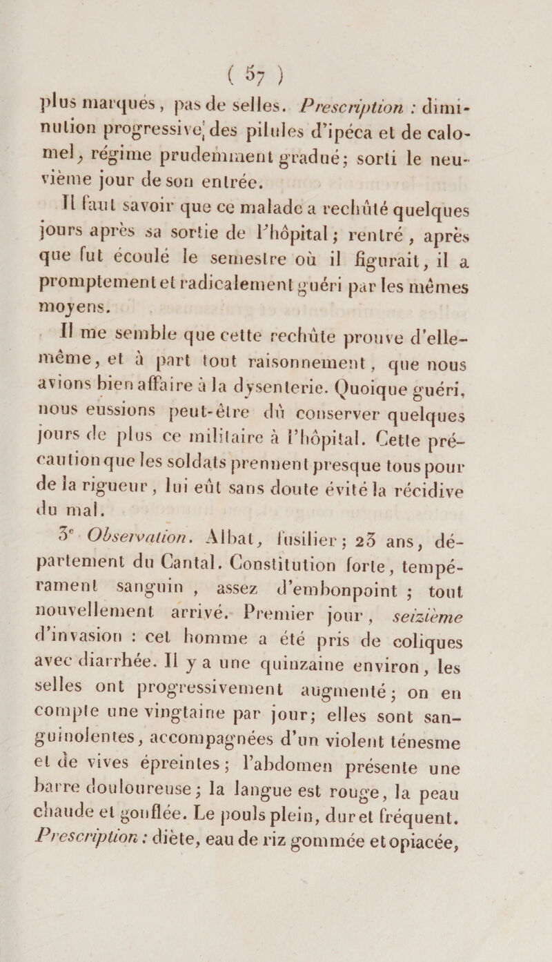 ( 5? ) plus marqués , pas de selles. Prescription : dimi¬ nution progressive, des pilules d'ipéca et de calo¬ mel^ régime prudemment gradué; sorti le neu¬ vième jour de son entrée. U (aut savoir que ce malade a rechuté quelques jours après sa sortie de l’hôpital; rentré, après que fut écoulé le semestre où il figurait, il a promptement et radicalement guéri par les mêmes moyens. II me semble que cette rechute prouve d’elle- meme, et à part tout raisonnement, que nous avions bien affaire à la dysenterie. Quoique guéri, nous eussions peut-être du conserver quelques jours de plus ce militaire à l’hôpital. Cette pré¬ caution que les soldats prennent presque tous pour de la rigueur, lui eut sans doute évité la récidive du mal. oc Observation. Albat, fusilier; 23 ans, dé¬ partement du Cantal. Constitution forte, tempé¬ rament sanguin , assez d’embonpoint ; tout nouvellement arrivé. Premier jour, seizième d invasion , cet homme a été pris de coliques avec diarrhée. Il y a une quinzaine environ, les selles ont progressivement augmenté; on en compte une vingtaine par jour; elles sont san¬ guinolentes, accompagnées d un violent ténesme et de vives épremtes; 1 abdomen présente une barre douloureuse; la langue est rouge, la peau chaude et gonflée. Le pouls plein, dur et fréquent. Prescription : diète, eau de riz gommée et opiacée,