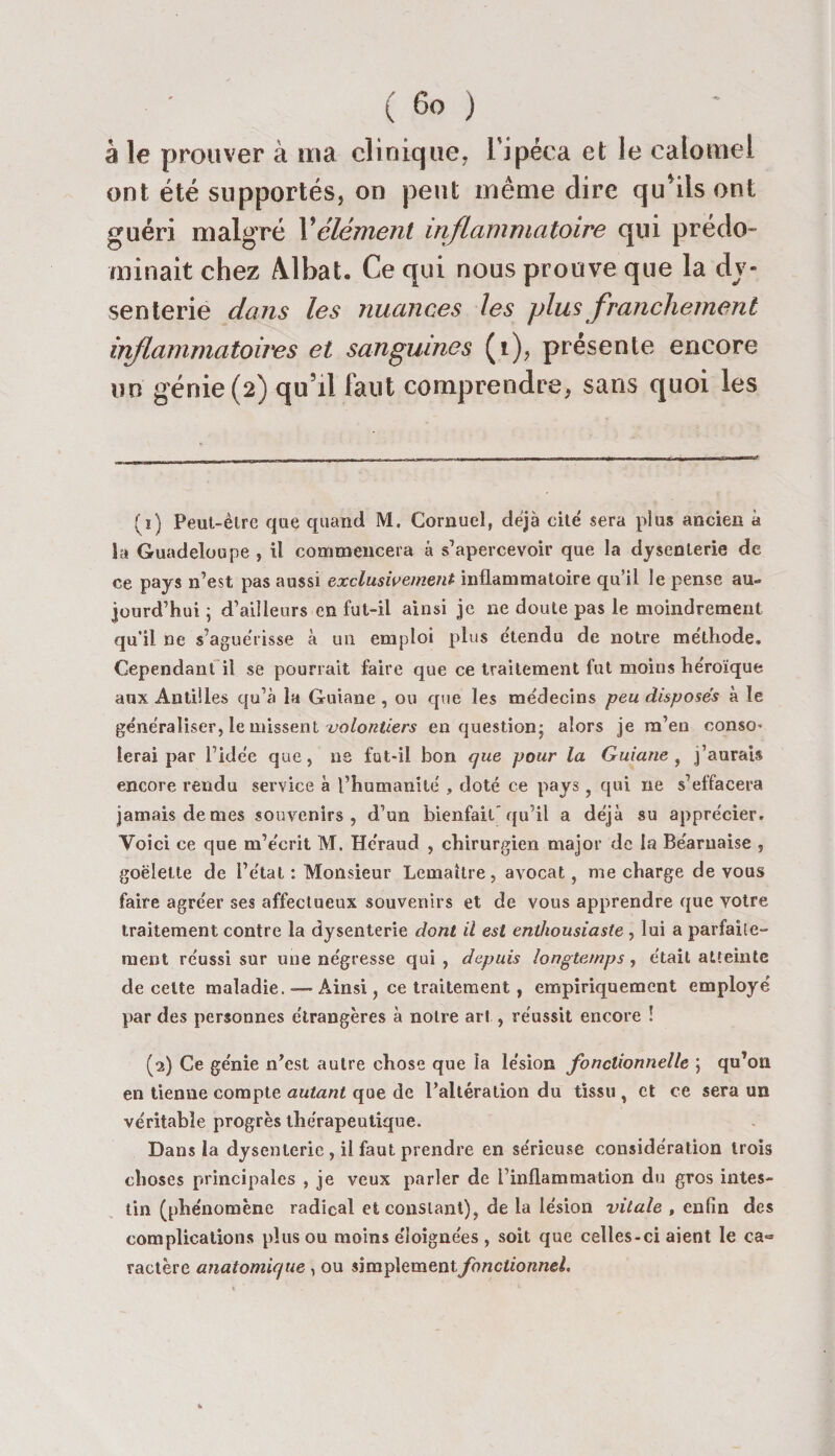 â le prouver à ma clinique, l’ipéca et le calomel ont été supportés, on peut même dire qu*iis ont guéri malgré Xélément inflammatoire qui prédo¬ minait chez AJbat. Ce qui nous prouve que la dy¬ senterie clans les nuances les plus franchement iiiflammatoires et sanguines (i), présente encore un génie (2) qu’il faut comprendre, sans quoi les (1) Peut-être que quand M. Cornuel, déjà cité sera plus ancien à la Guadeloupe , il commencera â s’apercevoir que la dysenterie de ce pays n’est pas aussi exclusivement inflammatoire qu’il le pense au¬ jourd’hui ; d’ailleurs en fut-il ainsi je ne doute pas le moindrement qu’il ne s’aguérisse à un emploi plus etendu de notre méthode. Cependant il se pourrait faire que ce traitement fut moins héroïque aux Antilles qu’à la Guiane , ou que les médecins peu disposés à le généraliser, le missent volontiers en question; alors je m’en conso¬ lerai par l’idée que, ne fut-il bon que pour la Guiane, j’aurais encore rendu service à l’humanité , doté ce pays , qui ne s’effacera jamais demes souvenirs, d’un bienfait’qu’il a déjà su apprécier. Voici ce que m’écrit M. Héraud , chirurgien major de la Béarnaise , goélette de l’état : Monsieur Lemaître, avocat, me charge de vous faire agréer ses affectueux souvenirs et de vous apprendre que votre traitement contre la dysenterie dont il est enthousiaste , lui a parfaite- ment réussi sur une négresse qui, depuis longtemps, était atteinte de celte maladie. — Ainsi, ce traitement, empiriquement employé par des personnes étrangères à notre art , réussit encore ! (2) Ce génie n’est autre chose que la lésion fonctionnelle ; qu’on en tienne compte autant que de l’altération du tissu, et ce sera un véritable progrès thérapeutique. Dans la dysenterie , il faut prendre en sérieuse considération trois choses principales , je veux parler de l’inflammation du gros intes¬ tin (phénomène radical et constant), de la lésion vitale , enfin des complications plus ou moins éloignées , soit que celles-ci aient le ca= ractère anatomique , ou simplement fonctionnel.