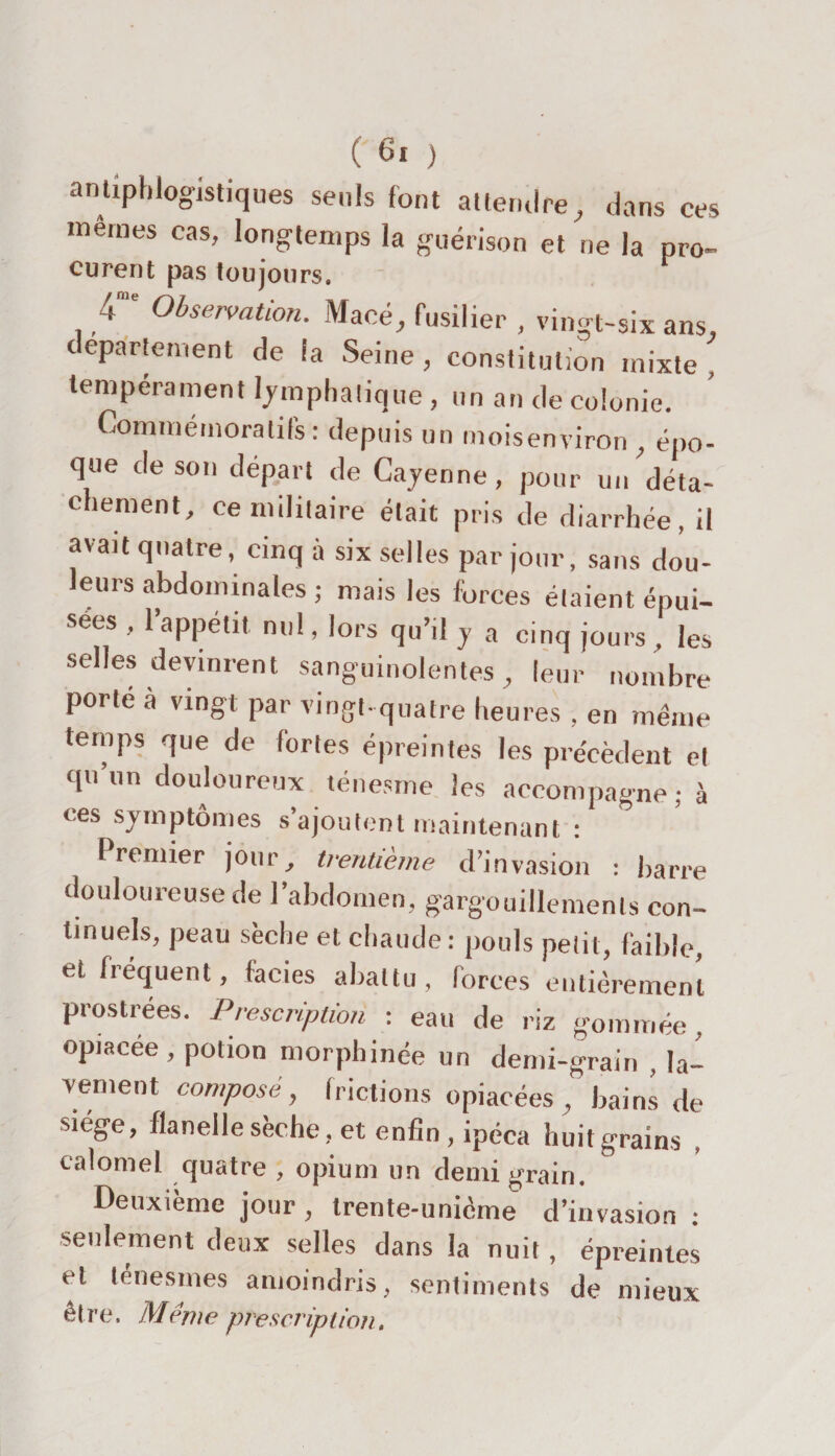 antiphlogistiques seuls font attendre, dans ces memes cas, longtemps la guérison et ne la pro- curent pas toujours. 4“' Observation. Maeé, fusilier , vingt-six ans, departement de fa Seine , constitution mixte , tempérament lymphatique, un an de colonie. Commémoratifs: depuis un moisenviron , épo¬ que de son départ de Cayenne, pour un déta¬ chement, ce militaire était pris de diarrhée, il avait quatre, cinq à six selles par jour, sans dou¬ leurs abdominales ; mais les forces étaient épui¬ sées , l’appétit nul, lors qu’il y a cinq jours , les selles devinrent sanguinolentes, leur nombre porté a vingt par vingt-quatre heures , en même temps que de fortes épreintes les précèdent et qu un douloureux ténesme les accompagne; à ces symptômes s’ajoutent maintenant : Premier jour, trentième d’invasion : barre douloureuse de l’abdornen, gargouillements con¬ tinuels, peau sèche et chaude: pouls petit, faible, et fréquent, faciès abattu, forces entièrement prostrées. Prescription : eau de riz gommée, opiacée, potion morphinée un demi-grain , la¬ vement composé, frictions opiacées , bains de siège, flanelle sèche, et enfin, ipéca huit grains , calomel quatre , opium un demi grain. Deuxième jour, trente-unième d’invasion : seulement deux selles dans la nuit, épreintes et ténesmes amoindris, sentiments de mieux être. Meme prescription.