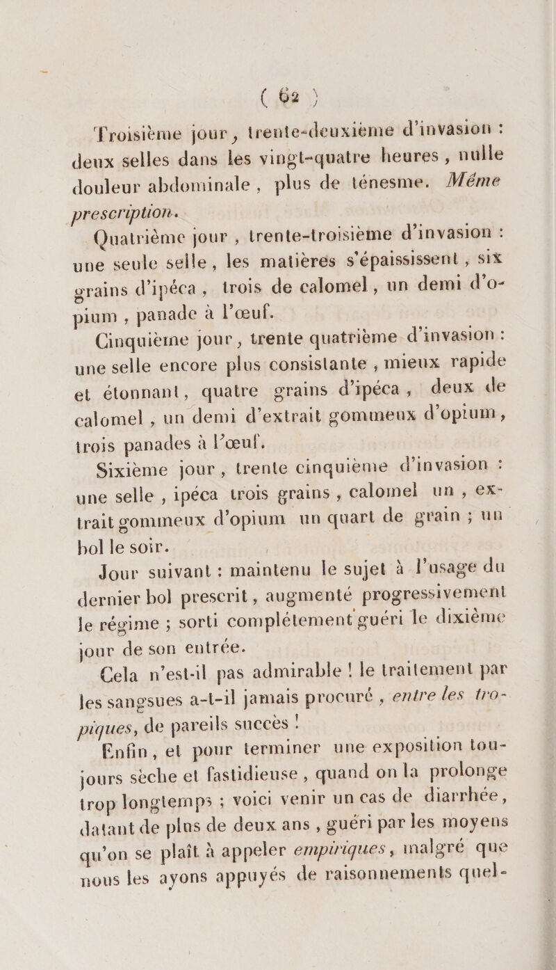 Troisième joury trente-deuxième d invasion : deux selles dans les vingt-quatre heures , nulle douleur abdominale , plus de ténesme. Même prescription. Quatrième jour , trente-troisième d’invasion : une seule selle, les matières s’épaississent, six grains d’ipéca , trois de calomel, un demi d’o¬ pium , panade à l’œuf. Cinquième jour, trente quatrième d invasion : une selle encore plus consistante , mieux rapide et étonnant, quatre grains d’ipéca, deux de calomel , un demi d’extrait gommeux d’opium, trois panades à bœuf. Sixième jour, trente cinquième d’invasion : une selle , ipéca trois grains , calomel un , ex¬ trait gommeux d’opium un quart de grain ; un bol le soir. Jour suivant : maintenu le sujet à l’usage du dernier bol prescrit, augmenté progressivement le régime ; sorti complètement guéri le dixième jour de son entrée. Cela n’est-il pas admirable ! le traitement par les sangsues a-t-il jamais procuré , entre les tro¬ piques, de pareils succès . Enfin, et pour terminer une exposition tou¬ jours sèche et fastidieuse , quand on la prolonge trop longtemps ; voici venir un cas de diarrhée, datant de pins de deux ans , guéri par les moyens qu’on se plaît à appeler empiriques, malgré que nous les ayons appuyés de raisonnements quel- /
