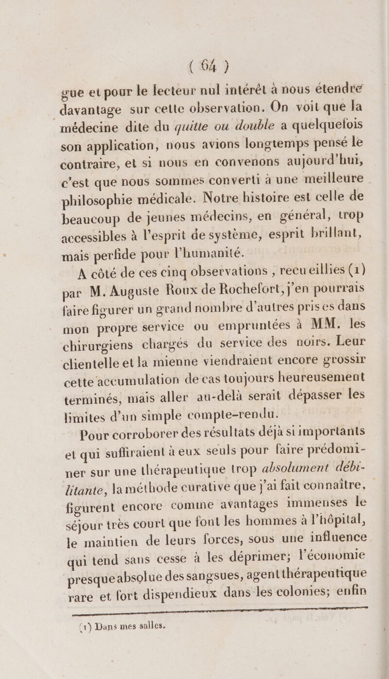 gtie et pour le lecteur nui intérêt à nous etendre davantage sur cette observation. On voit que la médecine dite du quitte ou double a quelquefois son application, nous avions longtemps pensé le contraire, et si nous en convenons aujourd’hui, c’est que nous sommes converti a une meilleure philosophie médicale. Notre histoire est celle de beaucoup de jeunes médecins, en général, trop accessibles à l’esprit de système, esprit brillant, mais perlide pour l'humanité. A côté de ces cinq observations , recueillies (1) par M. Auguste Roux de Rocheforl., j’en pourrais faire figurer un grand nombre d’autres pris es dans mon propre service ou empruntées à MM. les chirurgiens chargés du service des noirs. Leur clientelle et la mienne viendraient encore grossir cette accumulation de cas toujours heureusement terminés, mais aller au-delà serait dépasser les limites d’un simple compte-rendu. Pour corroborer des résul tats déjà si importants et qui suffiraient à eux seuls pour faire prédomi¬ ner sur une thérapeutique trop absolument débi¬ litante, la méthode curative que j’ai fait connaître, figurent encore comine avantages immenses le séjour très court que font les hommes à l’hôpital, le maintien de leurs forces, sous une influence qui tend sans cesse à les déprimer; l’économie presque absolue des sangsues, agent thérapeutique rare et fort dispendieux dans les colonies; enfin r -- ..mtf.iiiiini.aw»'-. 1  fi) Dans mes salles»