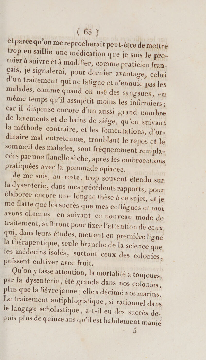 et parce qu’on me reprocherait peut-être demeure trop en saillie une médication que je suis le pre¬ mier à suivre et à modifier, comme praticien fran¬ çais, je signalerai, pour dernier avantage, celui d un traitement qui ne fatigue et n’ennuie pas les malades, comme quand on use des sangsues, en meme temps qu’il assujétit moins les infirmiers; car il dispense encore d’un aussi grand nombre de lavements et de bains de siège, qu’en suivant la méthode contraire, et les fomentations, d’or- dinaire mal entretenues, troublant le repos et le sommeil des malades, sont fréquemment rempla¬ cées par une flanelle sèche, après les embrocations pratiquées avec la pommade opiacée. Je me suis, au reste, trop souvent étendu sur la dysenterie, dans mes précédents rapports, pour e aborer encore une longue thèse à ce sujet, et je me flatte que les succès que mes collègues et moi avons obtenus en suivant ce nouveau mode de traitement, suffiront pour fixer l’attention de ceux qui, dans leurs études, mettent en première lio-ne la thérapeutique, seule branche de la science que les médecins isolés, surtout ceux des colonies puissent cultiver avec fruit, Ou’on y fasse attention, la mortalité a toujours par la dysenterie, été grande dans nos colonies, plus que la fièvre jaune ; ellea décimé nos marins. Le traitement antiphlogistique, si rationnel dans le langage scholastique, a-t-il eu des succès de¬ puis plus de quinze ans qu’il est habilement manié 5