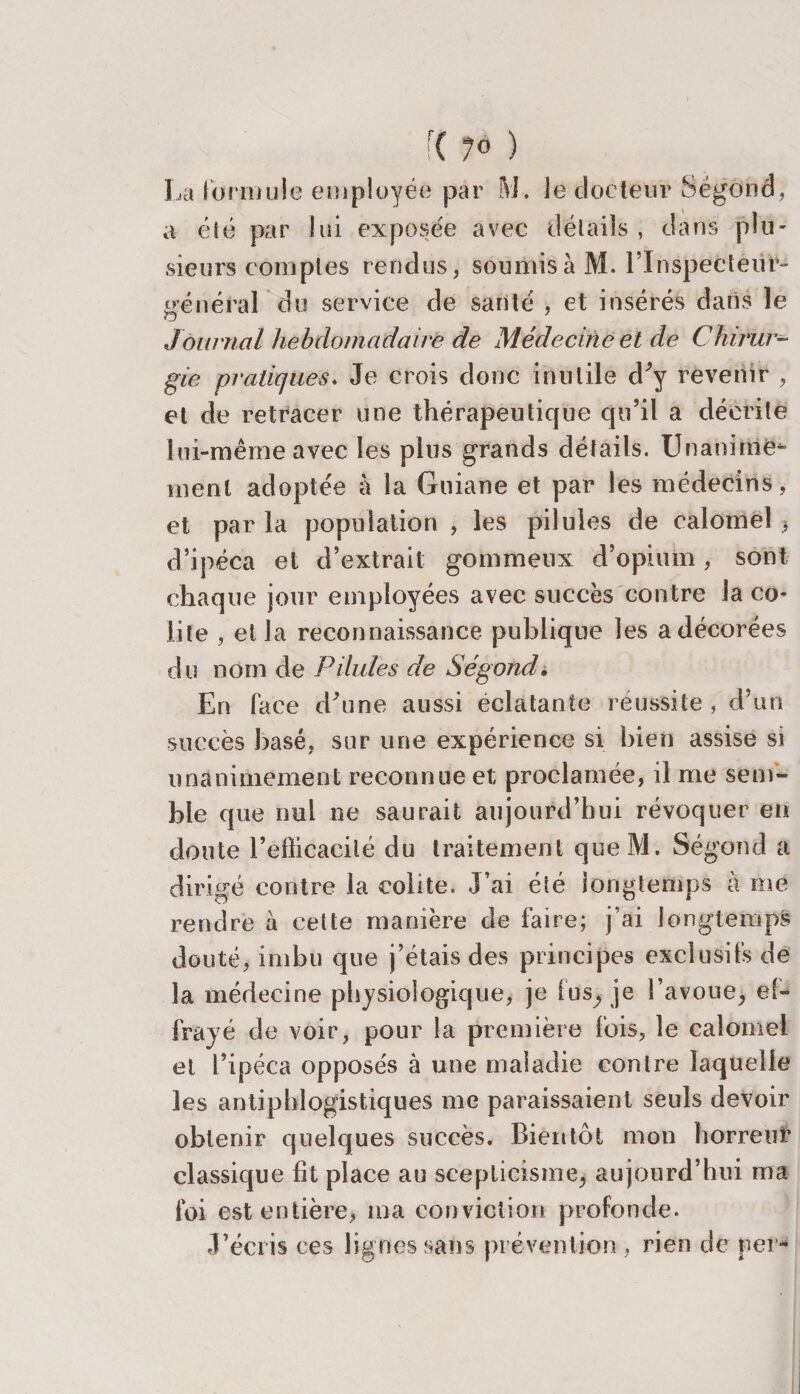 La formule employée par M. ie docteur Ségond, a éié par lui exposée avec détails , dans plu¬ sieurs comptes rendus, soumis à M. l'Inspecteur- générai du service de santé , et insérés datis le O Journal hebdomadaire de Médecine et de Chirur¬ gie pratiques. Je crois donc inutile d'y revenir , et de retracer une thérapeutique qu’il a décrite lui-même avec les plus grands détails. Unanime^ ment adoptée à la Guiane et par les médecins, et par la population , les pilules de calomel &gt; d’ipéca et d’extrait gommeux d’opium, sont chaque jour employées avec succès contre la co¬ lite , et la reconnaissance publique les a décorées du nom de Pilules de Ségond. En lace d'une aussi éclatante réussite, d’un succès basé, sur une expérience si bien assise si unanimement reconnue et proclamée, il me sem¬ ble que nul ne saurait aujourd’hui révoquer en doute l’eflicacilé du traitement que M. Ségond a dirigé contre la colite. J’ai été longtemps à me rendre à cette manière de faire; j’ai longtemps douté, imbu que j’étais des principes exclusifs de la médecine physiologique, je fus, je l’avoue, ef¬ frayé de voir, pour la première fois, le calomel et l’ipéca opposés à une maladie contre laquelle les antiphlogistiques me paraissaient seuls devoir obtenir quelques succès. Bientôt mon horreur classique fit place au scepticisme, aujourd’hui ma loi est entière, ma conviction profonde. J’écris ces lignes sans prévention , rien de per-