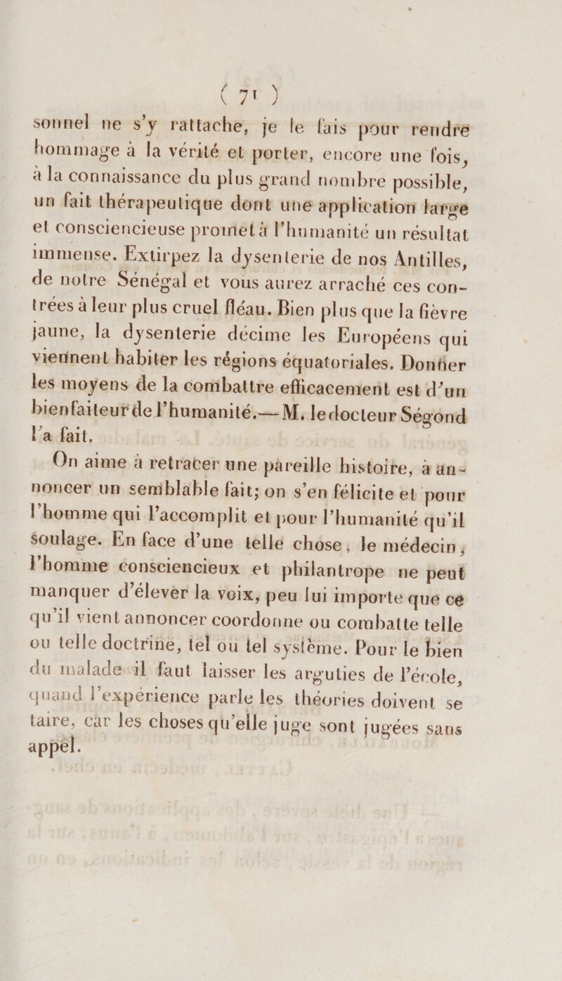 sonnel ne s y rattache, je le lais pour rendre hommage à la vérité et porter, encore une fois, a la connaissance du plus grand nombre possible, un fait thérapeutique dont une ap pli, talion large et consciencieuse promet à l’humanité un résultat immense. Extirpez la dysenterie de nos Antilles, de notre Sénégal et vous aurez arraché ces con¬ trées à leur plus cruel fléau. Bien plus que la fièvre jaune, la dysenterie décime les Européens qui viennent habiter les régions équatoriales. Donner les moyens de la combattre efficacement est d'un bienfaiteur de l’humanité.—M. ledocleur Ségond l a fait. On aime à retracer une pareille histoire, à an¬ noncer un semblable fait; on s’en félicite et pour I homme qui 1 accomplit et pour l’humanité qu’il soulage. En face d’une telle chose, le médecin, l’homme consciencieux et philantrope ne peut manquer d élever la voix, peu lui importe que ce qu’il vient annoncer coordonne ou combatte telle ou telle doctrine, tel ou tel système. Pour le bien du malade il faut laisser les arguties de l’école, quand , expetîeuce parie les théories doivent se taire, car les choses quelle juge sont jugées sans appel.