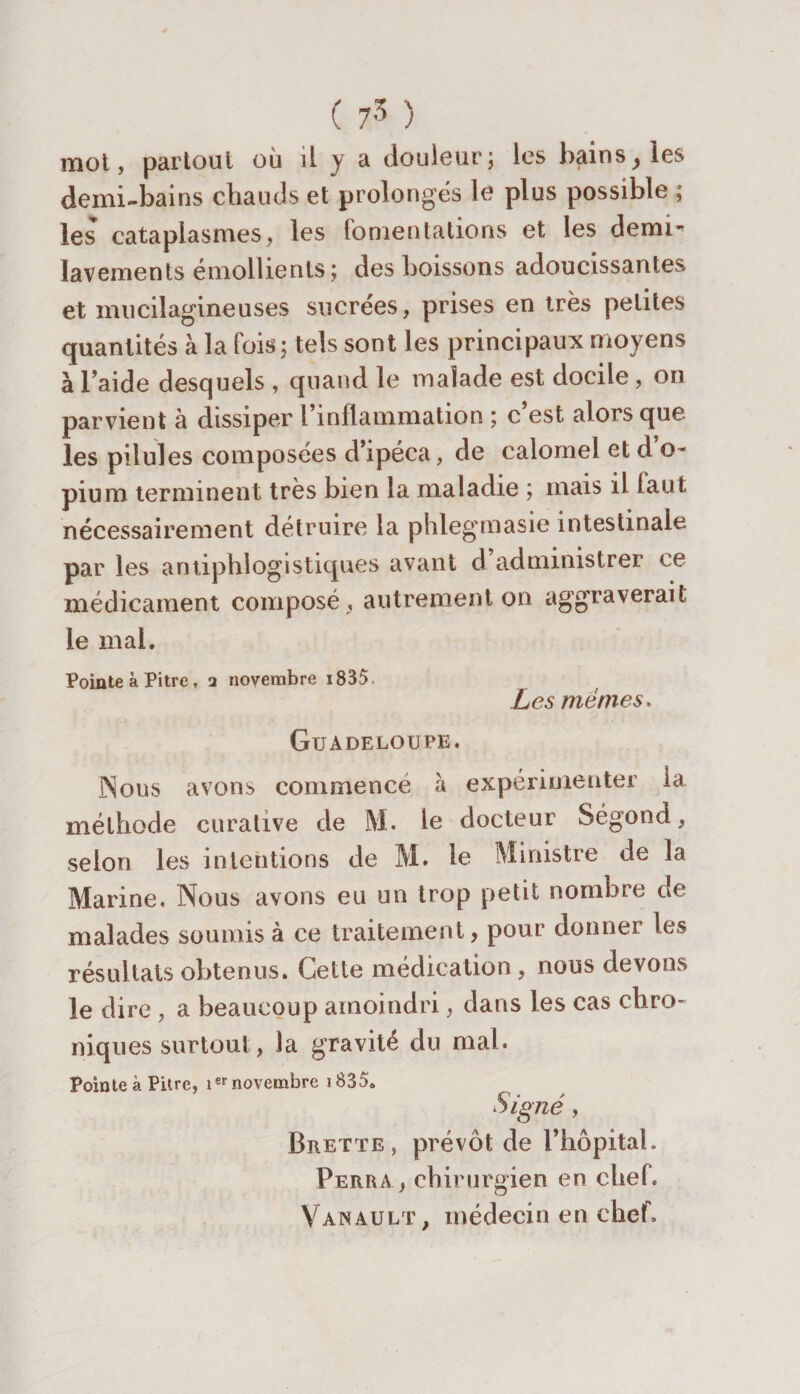 ( 75 ) mot, partout où il y a douleur ; les bains, les demi-bains chauds et prolongés le plus possible ; les cataplasmes, les fomentations et les demi- lavements émollients; des boissons adoucissantes et mucilagineuses sucrées, prises en très petites quantités à la lois; tels sont les principaux moyens à Taide desquels , quand le malade est docile , on parvient à dissiper l’inflammation ; c est alors que les pilules composées d’ipéca, de calomel et d’o¬ pium terminent très bien la maladie ; mais il faut nécessairement détruire la phlegmasie intestinale par les antiphlogistiques avant d’administrer ce médicament composé , autrement on aggraverait le mai. Pointe à Pitre, 2 novembre 1835. Les memes. Guadeloupe. Nous avons commencé à expérimenter la méthode curative de M. le docteur Segond, selon les intentions de M» le Ministre de la Marine, Nous avons eu un trop petit nombre de malades soumis à ce traitement, pour donner les résultats obtenus. Cette médication, nous devons le dire , a beaucoup amoindri, dans les cas chro¬ niques surtout, la gravité du mal. Pointe à Pitre, isr novembre 1835. Signé, Brette , prévôt de l’hôpital. Perra, chirurgien en chef. Vanault, médecin en chef.