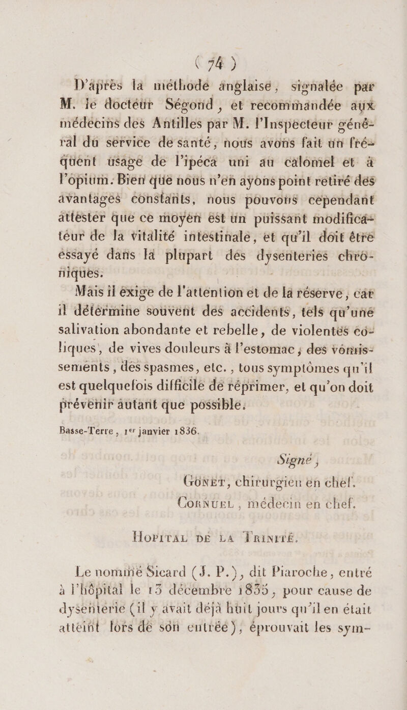 ( 7^ ) D'après la méthode anglaise, signalée par M. le docteur Ségond y et recommandée médecins des Antilles par M. l'Inspecteur géné¬ ral du service de santé, nous avons fait un fré¬ quent usage de l’ipéca uni au calomel et à l’opium. Bien que nous n’en ayons point retiré des avantages constants, nous pouvons cependant attester que ce moyen est un puissant modifica¬ teur de la totalité intestinale, et qu’il doit être essayé dans la plupart des dysenteries chro¬ niques. Mais il exige de l'attention et de la réserve, car il détermine souvent des accidents, tels qu’une salivation abondante et rebelle, de violentes co¬ liques, de vives douleurs à l’estomac^ des vomis¬ sements , des spasmes, etc., tous symptômes qu’il est quelquefois difficile de réprimer, et qu’on doit prévenir autant que possible. Basse-ïene , Ier janvier i836. Signé y (tonet, chirurgien en chef. Cornuel , médecin en chef. Hôpital dé la Trinité. Le nommé Sicard (J. P.)} dit Piaroche, entré h ! hôpital le i ô décembre \ 835 ; pour cause de dysenterie (il y avait déjà huit jours qu'il en était atteint lors de son entrée ), éprouvait les sym-