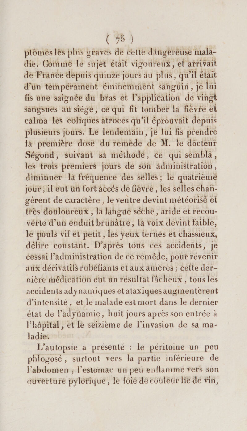 ptômeslès plus graves de celle dcitlgëVèuse mala¬ die. Comme le sujet était vigoureux, et arrivait de France depuis quinze jours au plus, qu’il était d’un tempérament éminemment sanguin, je lui fis une saignée du bras et l’application de vingt sangsues an siège, ce qui fit tomber la fièvre et calma les coliques atroces qu’il éprouvait depuis plusieurs jours. Le lendemain, je lui fis prendre la première dose du remède de M. le docteur Ségond, suivant sa méthode, ce qui sembla, les trois premiers jours de son administration, diminuer la fréquence des selles ; le quatrième jour, il eut un fort accès de fièvre, les selles chan¬ gèrent de caractère , le ventre devint météorisë et très douloureux , la langue sèche, aride et recou¬ verte d’un enduit brunâtre, la voix devint faible, le pouls vif et petit, les yeux ternes et chassieux, délire constant. D’après tous ces accidents, je cessai l’administration de ce remède, pour revenir aux dérivatifs rubéfiants et aux amères ; cette der¬ nière médication eut un résultat fâcheux, tous les accidents adynamiques et ataxiques augmentèrent d’intensité , et le malade est mort dans le dernier état de l’adynamie, huit jours après son entrée à l’hôpital, et le seizième de l’invasion de sa ma¬ ladie. L’autopsie a présenté : le péritoine un peu phlogosé , surtout vers la partie inférieure de l’abdomen , l’estomac un peu enflammé vers son ouverture pylotique, le foié de couleur lie de vin,