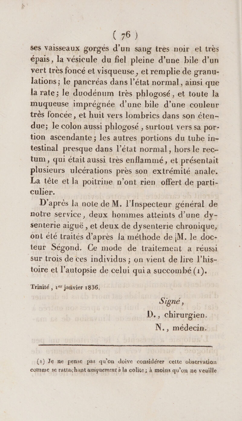 ses vaisseaux gorgés d’un sang très noir et très épais, ïa vésicule du fiel pleine d’une bile d’un vert très foncé et visqueuse^ et remplie de granu« latioris; le pancréas dans l’état normal, ainsi que la rate; le duodénum très phlogosé, et toute la muqueuse imprégnée d’une bile d’une couleur très foncée, et huit vers lombrics dans son éten¬ due; le colon aussi phlogosé , surtout vers sa por¬ tion ascendante; les autres portions du tube in¬ testinal presque dans l’état normal , hors le rec¬ tum, qui était aussi très enflammé, et présentait plusieurs ulcérations près son extrémité anale. La tête et la poitrine n’ont rien offert de parti¬ culier. D’après la note de M. l’Inspecteur général de notre service, deux, hommes atteints d’une dy¬ senterie aiguë , et deux de dysenterie chronique, ont été traités d’après la méthode de jM. le doc¬ teur Ségond. Ce mode de traitement a réussi sur trois de ces individus ; on vient de lire l’his¬ toire et l’autopsie de celui qui a succombé (1). Trinité ? ier janvier i836. jSigné, IL , chirurgien. N., médecin. (i) Je ne pense pas qu'on doive conside'rer cette observation comme se rattachant uniquement à la colite; à moins qu’on ne veuille