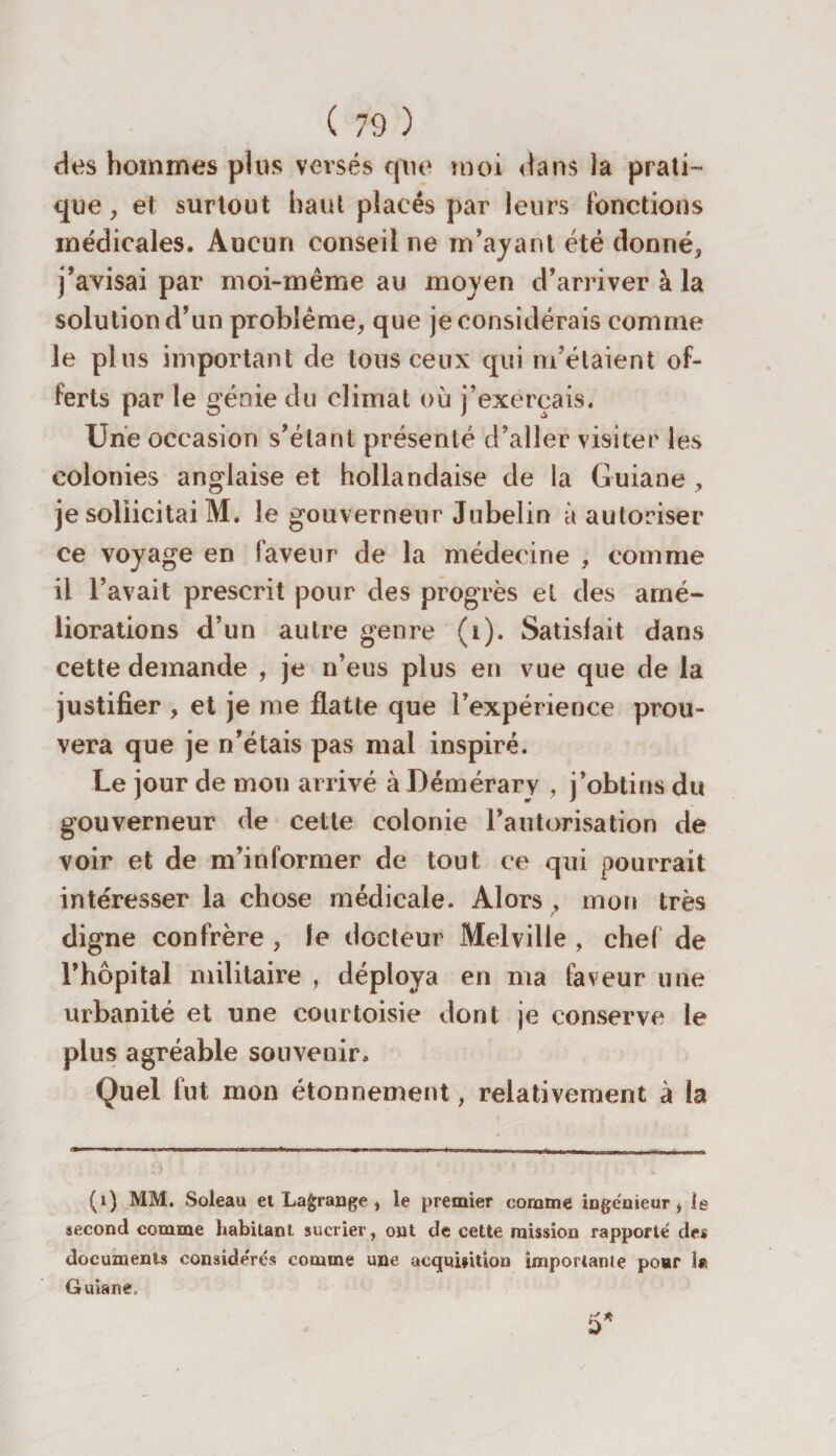 des hommes plus versés que moi dans la prati¬ que, et surtout haut placés par leurs fonctions médicales. Aucun conseil ne m’ayant été donné, j’avisai par moi-même au moyen d’arriver à la solution d’un problème, que je considérais comme le pins important de tous ceux qui m’étaient of¬ ferts par le génie du climat où j’exerçais. Une occasion s’élant présenté d’aller visiter les colonies anglaise et hollandaise de la Guiane , je sollicitai M. le gouverneur Jubelin à autoriser ce voyage en faveur de la médecine , comme il l’avait prescrit pour des progrès el des amé¬ liorations d’un autre genre (i). Satisfait dans cette demande , je n’eus plus en vue que de la justifier , et je me flatte que l’expérience prou¬ vera que je n’étais pas mal inspire. Le jour de mon arrivé à Démérary , j’obtins du gouverneur de cette colonie l’antorisation de voir et de m’informer de tout ce qui pourrait intéresser la chose médicale. Alors , mon très digne confrère , le docteur Melville , chef de l’hôpital militaire , déploya en ma faveur une urbanité et une courtoisie dont je conserve le plus agréable souvenir. Quel fut mon étonnement, relativement à la (1) MM. Soleau et Lagrange , le premier comme ingénieur, le second comme habitant sucrier, ont de cette mission rapporté des documents considérés comme une acqui»ition importante pour 1« Guiane,