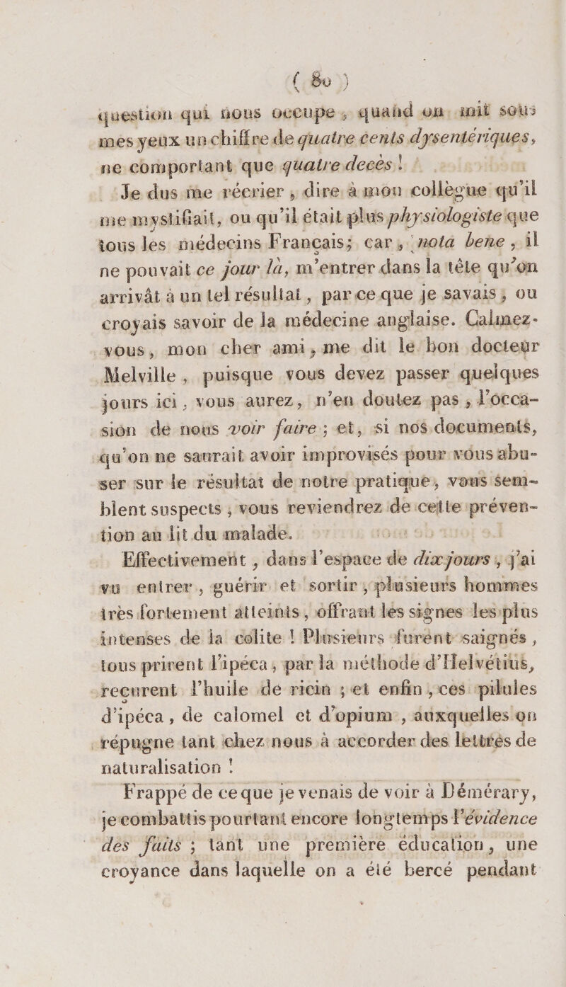 ( $0 ) question qui nous occupe -, quand oh uni soiu mes yeux u n chiff re de quatre cents dysentériques, ne comportant que quatre décès 1 Je dus me récrier 9 dire à mon collègue qu’il me mystifiait, ou qu’il était plus physiologiste que tous les médecins Français; car , nota bene . il ne pouvait ce jour la, m’entrer dans la tête qu’on arrivât à on tel résultat, par ce que je savais, ou croyais savoir de la médecine anglaise. Calmez - vous, mon cher ami, me dit le bon docteur Melville , puisque vous devez passer quelques jours ici, vous aurez, rden doutez pas , l'occa¬ sion de nous 'voir faire ; et, si nos documents, qu’on ne saurait avoir improvisés pour vous abu¬ ser sur le résultat de notre pratique, vous sem¬ blent suspects , vous reviendrez de cette préven¬ tion au lit du malade. Effective ment, dans l’espace de dix jours , ) ai vo entrer , guérir et sortir , plusieurs hommes très fortement atteints, offrant les signes les plus intenses de la colite ! Plu sieurs furent saignés, tous prirent l’ipéca , par la méthode d’Helvétius, reçurent l’huile de ricin ; et enfin , ces pilules d'ipéca, de calomel et d’opium , auxquelles on répugne tant chez nous à accorder des lettres de naturalisation ! Frappé de ce que je venais de voir à Démérary, je combattis pourtant encore longtemps Y évidence des faits ; tant une première éducation, une croyance dans laquelle on a été bercé pendant