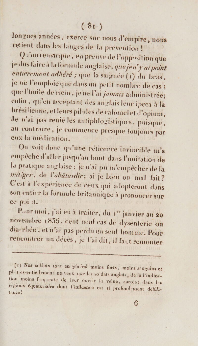 longues années, exerce sur nous d’empire, nous re.icul (l.iiis les langes de la prévention ! Q ion remarque, en preuve de l'opposition qUe jedns l'aire à la formule anglaise, que je n’y ai point entièrement adhéré; que la saignée ( i) du bras . je ne l’emploie que dans un petit nombre de cas : que l'huile de ricin , je ne l’ai jamais administrée; enlin . qu’en acceptant des anglais leur ipéca à la brésilienne,et leurs pilules de calomel et d’opium, ■le u’ai pas renié les antiphlogistiques, puisque, au contraire, je commence presque toujours pât¬ eux la médication. On voit donc qu’une réticence invincible m’a empêché d’aller jusqu’au bout dans l’imitation de la pratique anglaise; je n’ai pu m'empêcher de la mitiger. (le l'abâtardir; ai je bien ou mal lait? (.est a I expérience de ceux qui adopteront dans son entier la formule britannique à prononcer sur ce poi il. P*an moi, \ ai eu à (raïler9 du îer janvier au 20 novembre 1835 , cent neuf cas de dysenterie ou diarrhée , et n ai pas perdu un seul homme. Pour rencontrer un décès , je l’ai dit, il feu remonter (i) Nos soi luis sont en filmerai moins forls, moins sanguins et j.1 s &lt;■*-,;vieil,mem ne veux ,|ue les ro dais anglais, de là l'indica- on moins fr.'c, .ente de leur ouvrir la veine, surtout dans tes r. fiions cguaionalc dom l’iutl-aen. c est si profondément debiti- tau,e„