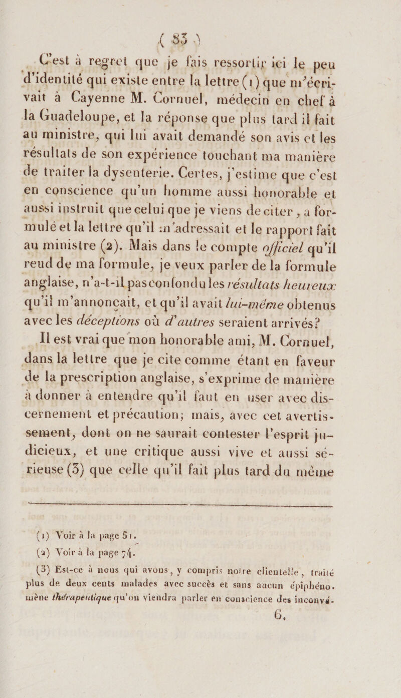 Cest à regret que je fais ressortir ici le peu d’idenlité qui existe entre la lettre (i) que m'écri¬ vait à Cayenne M. Cornuel, médecin en chef à la Guadeloupe, et la réponse que plus lard il fait au ministre, qui lui avait demandé son avis et les résultats de son expérience touchant ma manière de traiter la dysenterie. Certes, j’estime que c’est en conscience qu’un homme aussi honorable et aussi instruit que celui que je viens de citer, a for- muléetla lettre qu’il m adressait et le rapport fait au ministre (2). Mais dans !e compte officiel qu’il reud de ma formule, je veux parler de la formule anglaise, n’a-t-il paseonfondu les résultats heureux qu il m annonçait, et qu’il avait lui-même obtenus avec les déceptions où d'autres seraient arrivés? Il est vrai que mon honorable ami, M. Cornuel, dans la lettre que je cite comme étant en faveur de la prescription anglaise, s’exprime de manière à donner à entendre qu’il faut en user avec dis¬ cernement et précaution; mais, avec cet avertis¬ sement, dont on ne saurait contester l’esprit ju¬ dicieux, et une critique aussi vive et aussi sé¬ rieuse (5) que celle qu’il fait plus tard du meme (1) Voir à la page 51. (u) Voir à la page (3) Est-ce à nous qui avons, y compris noire clienlelie , traité plus de deux cents malades avec succès et sans aucun epiphéno. mène thérapeutique qu'au viendra parler en conscience des inconva'- 6.