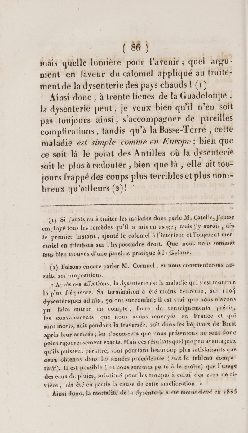 ) ( èé ) mais quelle lumière pour l’avenir; quel argu ment en laveur du calomel appliqué au traite¬ ment de la dysenterie des pays chauds ! (i) Ainsi donc , à trente lieues de la Guadeloupe la dysenterie peut, je veux bien qu’il n’en soit pas toujours ainsi, s’accompagner de pareilles complications , tandis qu’à la Basse-Terre , cette maladie est simple comme en Europe ; bien que ce soit là le point des Antilles où la dysenterie soit le plus à redouter , bien que là , elle ait tou¬ jours frappé des coups plus terribles et plus nom¬ breux qu’ailleurs (2)! (1) Si j’avais eu à traiter les malades dont \ aile M. Catelîe, j’eusse employé tous les remèdes qu’il a mis en usage ; mais j'y aurais , dès le premier instant , ajouté le calomel à l’intérieur et l’onguent mer¬ curiel en frictions sur l’hypocondre droit. Que nous nous somme# tous bien trouvés d’une pareille pratique à la Guiane. (a) Faisons encore parler M. Cornuel, et nous commenterons en¬ suite ses propositions. « Après ces affections, la dysenterie est la maladie qui s’est montrée lapins fréquente. Sa terminaison a été moins heureuse, sur iio/j dysentériques admis , 70 ont succombé ; il est vrai que nous n'avons pu faire entrer en compte, faute de renseignements précis, les convalescents que nous avons renvoyés en France et qui sont morts, soit pendant la traversée, soit dans les hôpitaux de Brest après leur arrivée; les documents que nous présentons ne sont donc point rigoureusement exacts. Mais ces résultats quelque peu avantageux qu’ils puissent paraître, sont pourtant beaucoup plus satisfaisants que ceux obtenus dans les années précédentes ( suit le tableau compa¬ ratif). U est possible ( et nous sommes porté à le croire) que l’usage des eaux de pluies, substitué pour les troupes à celui des eaux de ri¬ vière , ait été en partie la cause de cette amélioration. » Ainsi donc, la mortalité de la dysenterie à été moins élevé en