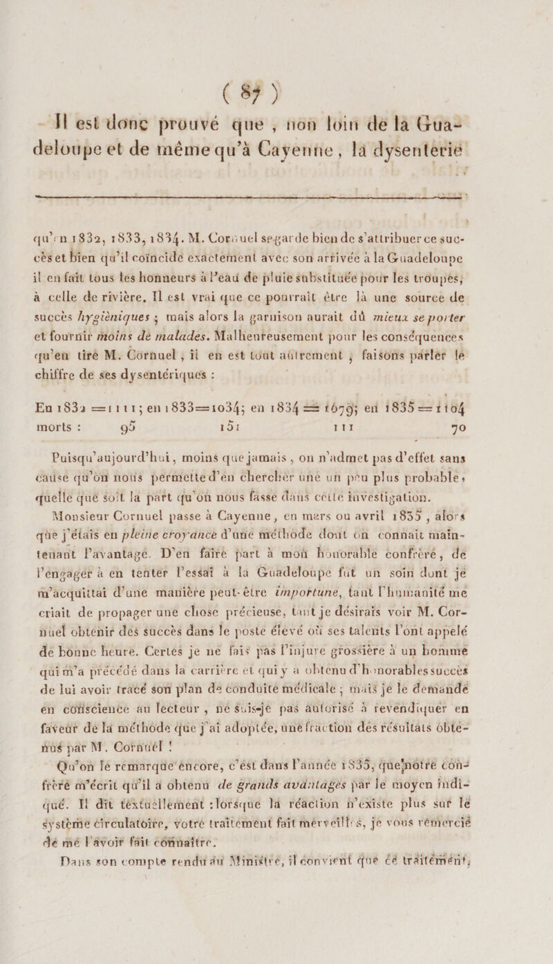 ( 8? ) Il esl donc prouvé que , non loin de la Gua¬ deloupe et de même qu’à Cayenne, la dysenterie qu’i n i 832, iS33, 1834. M. Cornuel sp-garde bien de s’attribuer ce suc¬ cès et bien qu’il coïncide exactement avec son arrivée à la Guadeloupe il en fait tous les honneurs à l'eau de pluie substituée pour les troupes, à celle de rivière. Il esl vrai que ce pourrait être là une source de succès hygiéniques ^ mais alors la garnison aurait dû mieux se porter et fournir moins de malades. Malheureusement pour les conséquences qu’en tire M. Cornuel , il en est tout autrement , faisons parler le chiffre de ses dysentériques : En iS3 j = i 1 11 ; en 1833=io34; en 1834 — *679; en 1835 = 1104 morts : ç)ü 15i 1 11 70 Puisqu’aujourd’hui, moins que jamais , on n’admet pas d’effet sans cause qu’on nous permette d’en chercher une un peu plus probable» quelle que soit la part qu’on nous fasse dans celle investigation. Monsieur Cornuel passe à Cayenne, en mars ou avril 1835 , alors que j etais en pleine croyance d’une méthode dont on connaît main¬ tenant l’avantage. D’en faire part à mon honorable confrère, de l’engager à en tenter l’essai à la Guadeloupe fut un soin dont je m’acquittai d’une manière peut-être importune, tant l’humanité me criait de propager une chose précieuse, tant je désirais voir M. Cor- nuéî obtenir des succès dans le poste élevé ou ses talents l’ont appelé de bonne heure. Certes je ne fais pas l’injure grossière à un homme qui m’a précédé dans la carrière et quiy a obtenu d'honorables succès de lui avoir tracé son plan de conduite médicale ; mais je le demande en conscience au lecteur , ne suis-je pas autorisé à revendiquer en faveur de la méthode que j’ai adoptée, une fraction des résultats obte¬ nus par M . Cornuel ! Qu’on le remarque encore, c’est dans l’année i835, que’notre con¬ frère m’écrit qu’il a obtenu de grands avantages par le moyen indi¬ qué. Il dit textuellement : lorsque la réaction n’existe plus sur le système circulatoire, votre traitement fait mèrveilhs, je vous remercié de mé ! avoir fait connaître. Dans son compte rendu au Ministre, il convient que £4 tràitèrriériç