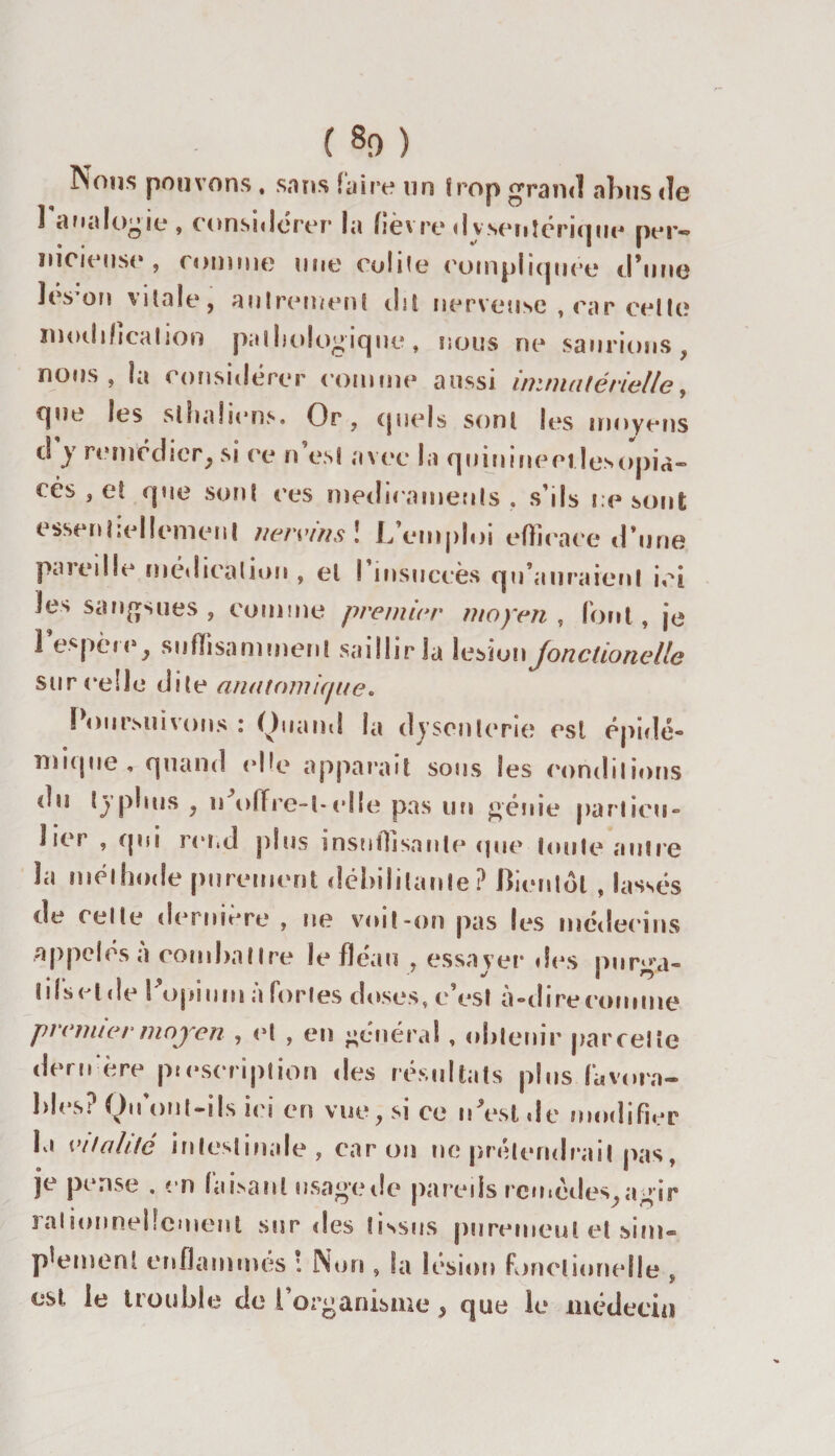 ( 80 ) Nous pouvons , sans faire un Smp grand abus de analogie, considérer la fièvre dysentérique per¬ nicieuse, connue une colite compliquée d'une îes on vitale, aulreinent dit nerveuse , car celle modification pathologique, nous ne saurions, nous, la considérer connue aussi immatérielle, que les slhaîiens. Or, quels sont les moyens ci y remédiery si ce n est avec la quininccilesopia- cés , e! que sont ce s médicaments, s’ils résout essentiellement ttervinsl L’emploi efficace d’une paiedle médication , et I insuccès qu’auraient ici les sangsues, comme premier moyen, font, je l’espère, suffisamment saillir la lésion jonclionelle sur celle dite anatomique. Poursuivons : Quand la dysenterie est épidé¬ mique , quand elle apparaît sous les conditions du typhus , n offre-t-elle pas un génie particu- J je? , qui rend plus insutlisaule cpie toute autre la méthode purement débilitante? Bientôt , lassés de celte derniere , ne voit-on pas les médecins appelés a comhatlre le fléau , essayer des purga- i ifs H de l ’opium à fortes doses, c’est à-dire comme premier moyen , et , en général , obtenir parcelle dernère prescription des résultats plus favorn- lilesi Qu ont-ils ics en vue, si ce nVst «le modifier la vitalité intestinale, car on lie prétendrait pas, je pense . en faisant usage de pareils remèdes,agir 3allonneücmeut sur des tissus purement et sim¬ plement enflammes : Non , fa lésion fonctionelle y est le liouhle de 1 organisme, que le médecin