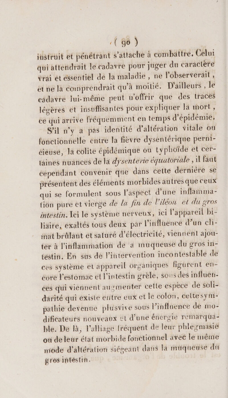 ' ( 9è ) instruit et pénétrant s’attache à combattre. Celui qui attendrait le cadavre pour juger du caractère vrai et essentiel de la maladie , ne l’observerait , et ne la comprendrait qu a moitié. Dailleuis , le cadavre lui*même peut u offrir que des traces légères et insuffisantes pour expliquer la mort, ce qui arrive fréquemment en temps d’épidémie. S’il n’y a pas identité d’altération vitale ou fonctionnelle entre la fièvre dysentérique perni¬ cieuse, la colite épidémique ou typhoïde et cei- laines nuances de la dysenterie équatoriale , il faut cependant convenir que dans cette derniere se présentent des éléments morbides au très que ceux qui se formulent sous l’aspect d’une intlaimna- (ion pure et vierge de la fin de l iléon et du gios Intestin. Ici le système nerveux, ici I appareil bi¬ liaire, exaltés tous deux par l’influence dffin cli¬ mat brûlant et saturé d’électricité, viennent ajou¬ ter à l’inflammation de a muqueuse du gros in¬ testin. En sus de Fintervention incontestable de Ces système et appareil organiques figurent en¬ core l’estomac et l’intestin grêle, sous des influen¬ ces qui viennent augmenter cette espèce de soli¬ darité qui existe entre eux et le colon, celte .sym¬ pathie devenue plusvive sous 1 .influence de mo¬ dificateurs nouveaux et d’une énergie remarqua¬ ble. De là, l’alliage fréquent de leur phlegmasie ou de leur état morbide fonctionnel avec le même mode d’altération siégeant dans la muqueuse dit gros intestin•