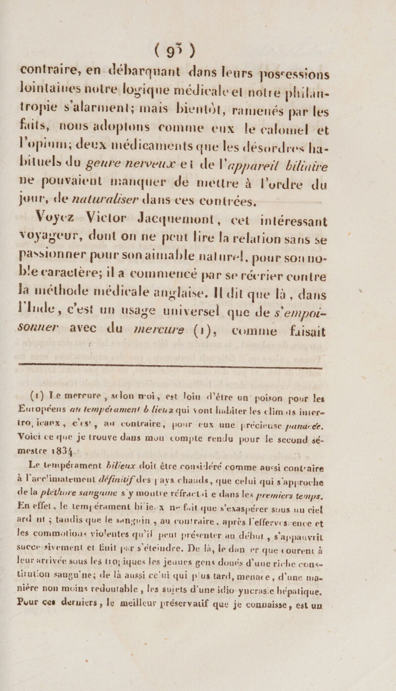 ( 9’} contraire, en dcborqrumt clans leurs possessions lointaines notre logique médicale et notre philan¬ tropie s alarment; mais bientôt, ramenés par les faits, nous adoptons comme eux le calomel et l’opium; deux médicaments que les désordres ha¬ bituels du genre nerveux e î de Y appareil biliaire ne pouvaient manquer de mettre à i ordre du jour, de naturaliser dans ces contrées. Voyez Victor’ Jacquemonl, cet intéressant voyageur, dont on ne peut lire la relation sans se passionner pour son aimable naturel, pour son no- b.e c aractère; il a commence |&gt;ar se récrier contre la méthode médicale anglaise. U dit que là , dans 1 Inde, e est un usage universel que de s'empoi¬ sonner avec du mercure (r), comme faisait (i) ï.e mercure , scion n-oi, est loin d’être un poison pour les Euiopeens (ta tempettttticuf b lieu sijui sont habiter les dirn *1$ inier*= tro, iranx , os1, au contraire, pour eux une précieuse panare’e. Voie» ce que je trouve dans mon compte rendu pour Se second se¬ mestre «834 Le tempérament bilieux doit être considère' comme ainsi contraire à l'arc'iuiatempiil définitif | ays chauds, que celui qui s’approche de la pléthore sanguine s y montre reïract -i e «tans les premiers lemps, Kn effet, le tempérament bi ie. x n- fait «pie s’exaspérer sous un ciel sird ni ; tandis (|ue le sanguin , au contraire, après l elfervt s eut e et les commotion-- vioVntcs qu'il peut présenter au début , s’appauvrit sucer -rivement et tinit par s’éteindre. De là, le dan «&gt;r que «ourent à leur arrivée sous 1rs no; iques les jeunes gens doues d’une ri&lt; hc cons¬ titution sangu'ne; de là aussi ce'ui qui p us tard, menai e , d’une ma¬ nière non moins redoutable , les sujets d'une idio yucrusic hépatique. Pour ce* derniers, le meilleur préservatif que je connaisse, est un