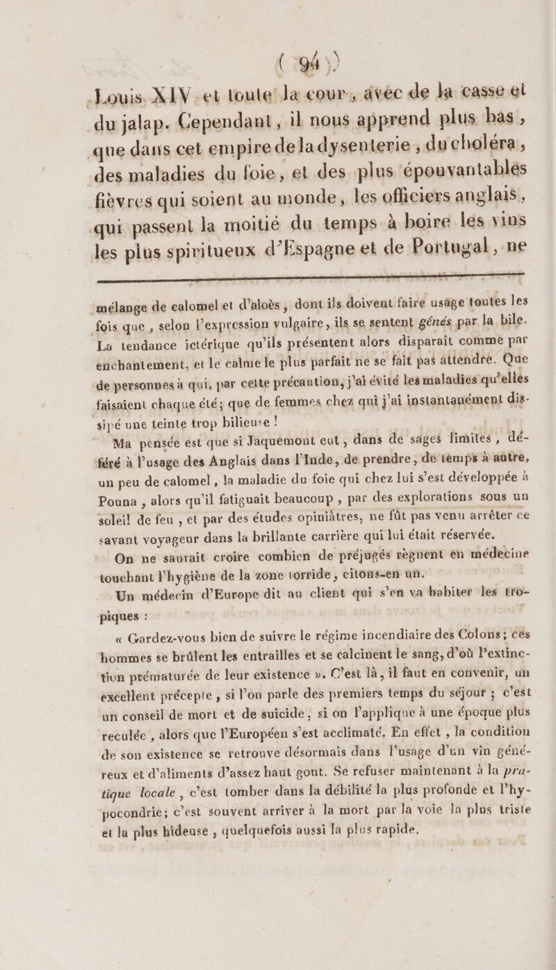 Louis XIV et toute la cour , avec tlç la casse et tlu jalap. Cependant, il nous apprend plus bas , que dans cet empiredelaitysenlerie , duclioléra, des maladies du l'oie, et des plus épouvantables fièvres qui soient au monde, les officiers anglais, qui passent la moitié du temps à boire les vins les plus spiritueux d'Espagne et de Portugal, ne oielange de calomel et d’aloès , dont ils doivent faire usage toutes les fois que , selon fexpression vulgaire, ils se sentent gênés par la bile. La tendance ictérique qu’ils présentent alors disparaît comme par enchantement, et le calme le plus parfait ne se fait pas attendre. Que de personnes à qui, par cette précaution, j’ai évité les maladies qu’elles faisaient chaque été; que de femmes chez qui j’ai instantanément dis- sipe une teinte trop bilieuse ! Ma pensée est que si Jaquemont eut, dans de sages limites , dé¬ féré à l’usage des Anglais dans l’Inde, de prendre, de temps à autre, un peu de calomel, la maladie du foie qui chez lui s’est développée à Pouna , alors qu’il fatiguait beaucoup , par des explorations sous un soleil de feu , et par des études opiniâtres, ne fût pas venu arrêter ce savant voyageur dans la brillante carrieic qui lui était resersec. On ne saurait croire combien de préjugés régnent en médecine touchant l’hygiene de la zone torride, citons—en un. Un médecin d’Europe dit au client qui s’en va habiter les tro¬ piques : « Gardez-vous bien de suivre le régime incendiaire des Colons; ces hommes se brûlent les entrailles et se calcinent le sang, d’où l’extinc¬ tion prématurée de leur existence ». C’est là, il faut en convenir, un excellent précepte , si l’on parle des premiers temps du séjour ; c’est un conseil de mort et de suicide, si on l’applique à une époque plus reculée , alors que l’Européen s’est acclimaté. En elfet , la condition de son existence se retrouve désormais dans l’usage d’un vin géné¬ reux et d’aliments d’assez haut goût. Se refuser maintenant à la pra¬ tique locale , c’est tomber dans la débilité la plus profonde et l’hy¬ pocondrie; c’est souvent arriver à la mort par la voie la plus triste et la plus hideuse , quelquefois aussi la plus rapide.