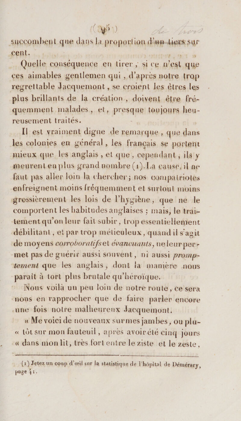 succombent que dans la proportion d'un tiers sur cent. , . Quelle conséquence en tirer, si ce n’esl qu,e ces aimables gentlemen qui , d’après notre trop regrettable Jacquemont, se croient les êtres les plus brillants de la création , doivent être fré¬ quemment malades, et, presque toujours heu¬ reusement traités. Il est vraiment digne de remarque , que dans les colonies en général , les français se portant mieux que les anglais , et que , cependant, iis y meurent en plus grand nombre (1).La cause, il ne faut pas aller loin la chercher; nos compatriotes enfreignent moins fréquemment et surtout moins grossièrement les lois de l’hygiène., que ne le comportent les habitudes anglaises ; mais, le trai¬ tement qu’on leur fait subir, trop essentiellement débilitant, et par trop méticuleux, quand il s'agit de moyens corroboratifs et évancuants, ne leur per¬ met pas de guérir aussi souvent, ni aussi promp¬ tement que les anglais, dont la manière nous paraît à tort plus brutale qu’héroïque. Nous voilà un peu loin de notre route, ce sera nous en rapprocher que de faire parler encore une fois notre malheureux Jacquemont. « Me voici de nouveaux surnies jambes, ou plu- « lot sur mon fauteuil , après avoirété cinq jours « dans mon lit, très fort entre le ziste et le zeste, * (0 Jetez un coup d’œil sur la statistique de l’hôpital de Démérary, page \ i.