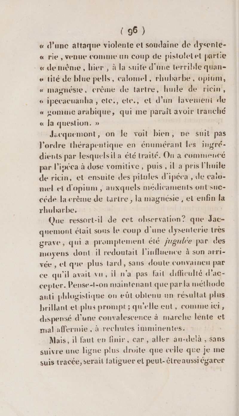 ! S6 i&lt; d’une attaque violente et soudaine de dyscnte- « rie , vernie eomme un coup de pistolet et partie « de meme, hier , à la suite d'une terrible qunn- «« lité de hlue pells, calomel, rhubarbe, opium, «c magnésie, crème de tartre, huile de ricin, « ipeeacuauha , etc., etc., et d’un lavement de «c nomme arabique, qui me paraît avoir tranche' u la question. » &gt; Jiicqucinont, on le voit bien, ne suit pas Tordre thérapeutique en énumérant les ingré¬ dients par lesquels il a été traitée On a commencé par Tîpéca à dose vomitive , puis , il a pris l'huile de ricin, et ensuite des pilules d ipéca , de calo¬ mel et d'opium , auxquels médicaments uni suc¬ cède la crème de tartre ; la magnésie A et One ressort-il de cet observation? que Jac- quemont était sous le coup d'une dysenterie très grave, qui a promptement été jugulée par des moyens dont il redoutait Tin fluence h son arri¬ vée , et que plus tard, sans doute convaincu par ce qu’il avait vu , il n a pas fait difficulté d’ac¬ cepter. Pensc-l-on maintenais! que par la méthode auti phlogislique ou eût obtenu un résultat plus brillant et pins prompt ; qu’elle eut , comme ici, dispensé d une convalescence â marche Sente et ermie , à recSiutes imminentes, lais, il faut en finir, car , aller au-delà , sans suivre une ligne plus droite que celle que je me suis tracée;serait fatiguer el peuUêlreaussi égarer