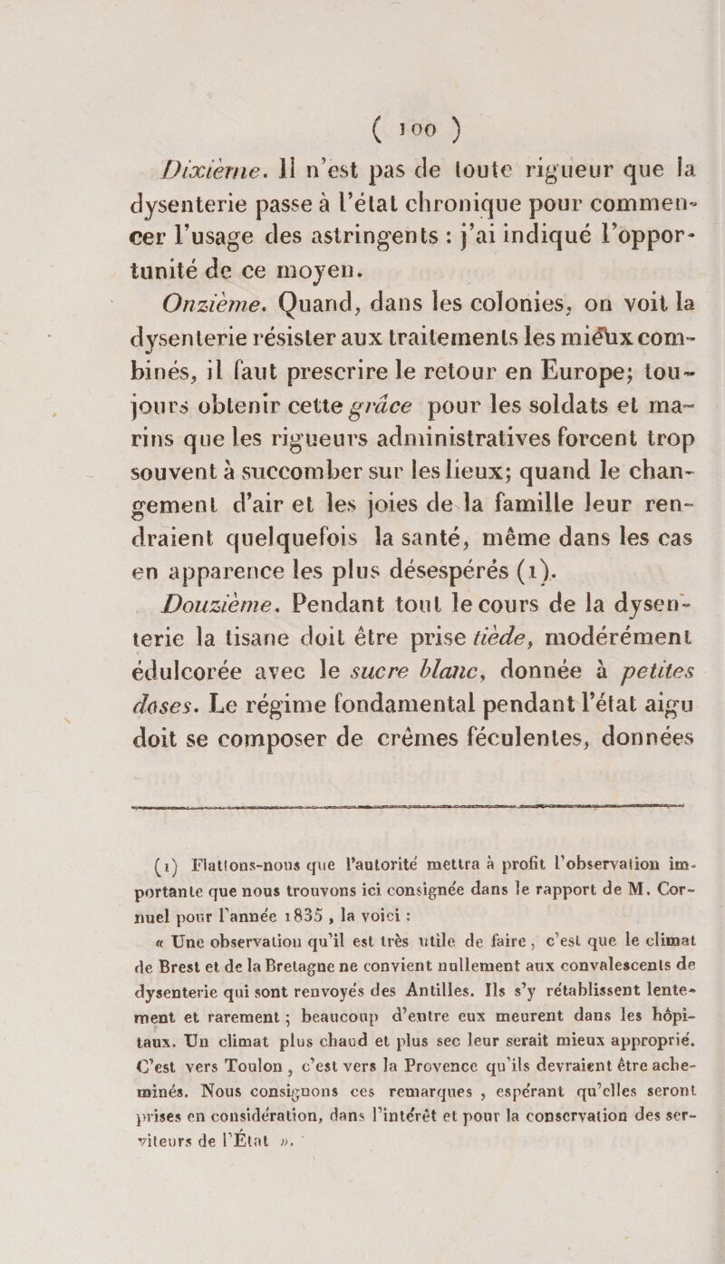 Dixième. 11 n’est pas de toute rigueur que la dysenterie passe à l’état chronique pour commen¬ cer l’usage des astringents : j’ai indiqué Inoppor¬ tunité de ce moyen. Onzième. Quand, dans les colonies, on voit la dysenterie résister aux traitements les miéhxcom- bi nés, il faut prescrire le retour en Europe; tou¬ jours obtenir cette grâce pour les soldats et ma» rins que les rigueurs administratives forcent trop souvent à succomber sur les lieux; quand le chan¬ gement d’air et les joies de la famille leur ren¬ draient quelquefois la santé, même dans les cas en apparence les plus désespérés (i). Douzième. Pendant tout le cours de la dysen¬ terie la tisane doit être prise tiède, modérément édulcorée avec le sucre blanc, donnée à petites doses. Le régime fondamental pendant l’état aigm doit se composer de crèmes féculentes, données (i) Flattons-nous que l’autorité mettra à profit l'observation im¬ portante que nous trouvons ici consignée dans le rapport de M. Cor- nuel pour l'année 1835 , la voici : « Une observation qu’il est très utile de faire, c est que le climat de Brest et de la Bretagne ne convient nullement aux convalescents de dysenterie qui sont renvoyés des Antilles. Ils s’y rétablissent lente* ment et rarement ; beaucoup d’entre eux meurent dans les hôpi¬ taux. Un climat plus chaud et plus sec leur serait mieux approprié. C’est vers Toulon , c’est vers la Provence qu’ils devraient être ache¬ minés. Nous consignons ces remarques , espérant qu’elles seront prises en considération, dans l'intérêt et pour la conservation des ser¬ viteurs de l’État ».