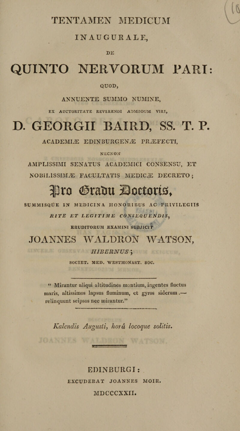 IN AUGURALE, DE QUINTO NERVORUM PARI QUOD, ANNUENTE SUMMO NUMINE, EX AUCTORITATE REVERENDI ADMODUM VIRI, D. GEORGII BAIRD, SS. T. P ACADEMIAC EDINBURGEN^ PRiEFECTI, NECNON AMPLISSIMI SENATUS ACADEMICI CONSENSU, ET NOBILISSIMAE FACULTATIS MEDICAC DECRETO; i3ro (^raUu ©octoris, SUMMISQUE IN MEDICINA HONORIBUS AC PRIVIEEGTTS i , JUTE ET LEGITIM E CONSEQU ENDIS, ERUDITORUM EXAMINI SUJJJICIT JOANNES IVALDRON M^ATSON, HIBERNUS ; SOCIET. MED. WESTMONAST, SOC. “ Mirantur aliqui altitudines montium, ingentes fluctus maris, altissimos lapsus fluminum, et gyros siderum.— relinquunt scipsos nec mirantur.” Kalendis Augusti^ hora locoque solitis. EDINBURGI : EXCUDEBAT JOANNES MOIK. MDCCCXXII