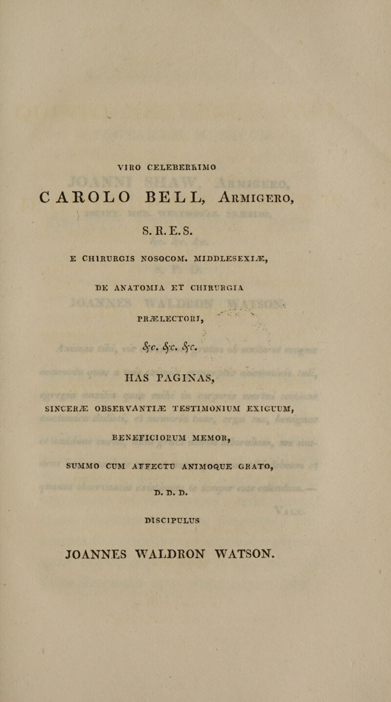 VIRO CELEBERRIMO CAROLO BELL, Armigero, ) S. R.E.S. E CHIRURGIS NOSOCOM. MIDDLESEXIiE, DE ANATOMIA ET CHIRURGIA PRH^LECTORT, ^ Ct c» HAS RAGIXAS, sincerh: observ^anti^ testimonium exiguum, beneficiorum memor, summo cum affectu animoque grato, U* U* H* discipulus JOANNES WALDRON WATSON