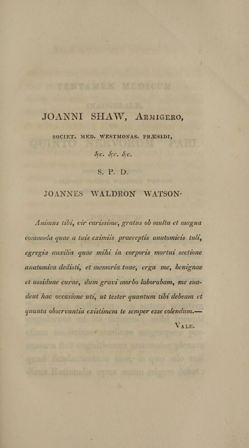 JOANNI SHAW, Armigero, SOCIET. MED. WESTMONAS. PR^ESIDI, Sj-c. S;c. ^C. S. F. D. JO ANNES WALBRON WATSON- Animus iibi, vir carissime^ gratus oh multa ct magna commoda quae a tuis eximiis praeceptis anatomicis tuliy egregia auxilia quae mihi in corporis mortui sectione anatomica dedisti^ et memoria tuae^ erga me, benignae et assiduae curae, dum gravi morbo laborabam, me sua¬ dent hac occasione uti, ut tester quantum tibi deheatn et quanta, observantia existimem te semper esse colendunu— Vale.