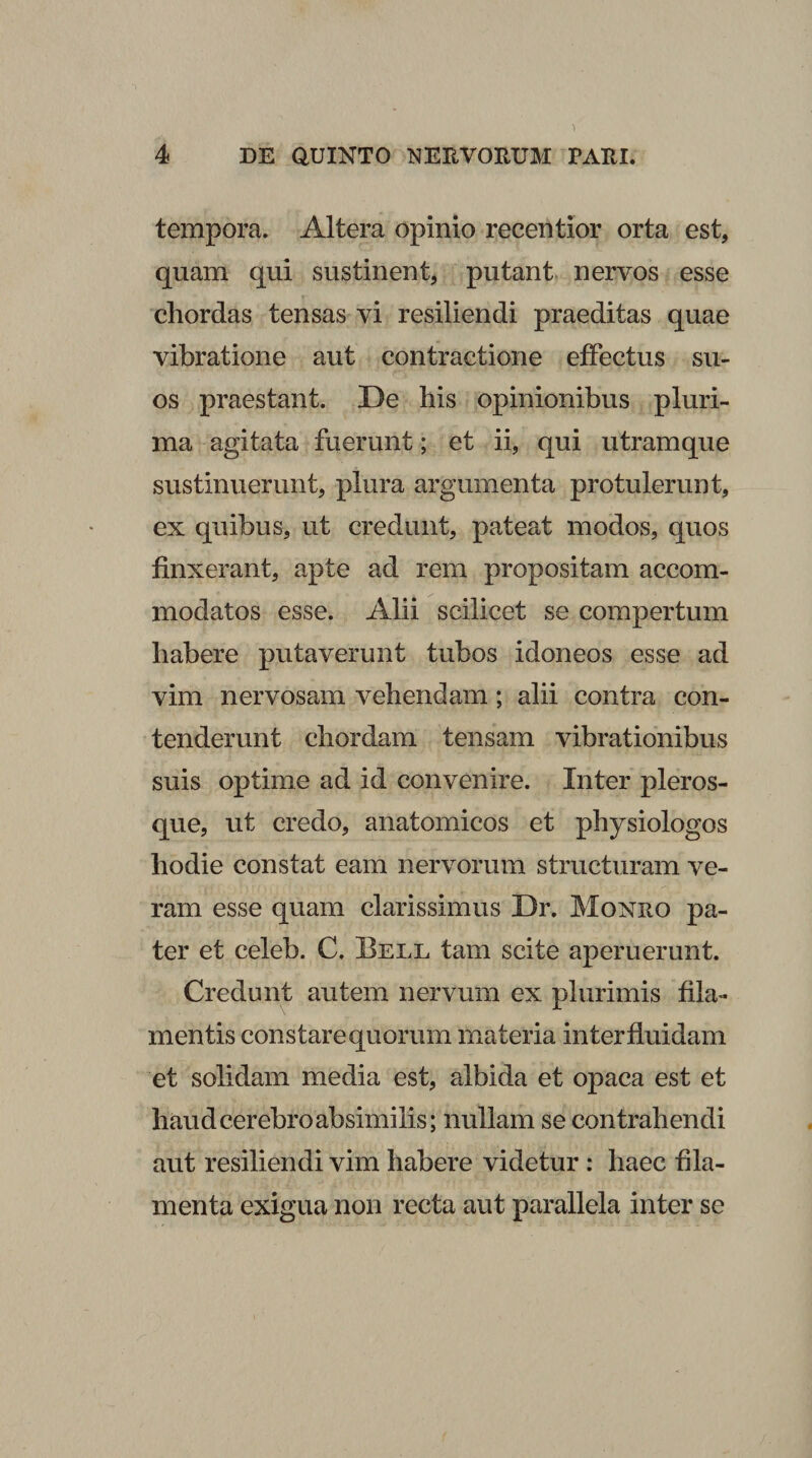 tempora. Altera opinio recentior orta est, quam qui sustinent, putant nervos esse chordas tensas vi resiliendi praeditas quae vibratione aut contractione effectus su¬ os praestant. De his opinionibus pluri¬ ma agitata fuerunt; et ii, qui utramque sustinuerunt, plura argumenta protulerunt, ex quibus, ut credunt, pateat modos, quos finxerant, apte ad rem propositam accom¬ modatos esse. Alii scilicet se compertum habere putaverunt tubos idoneos esse ad vim nervosam vehendam; alii contra con¬ tenderunt chordam tensam vibrationibus suis optime ad id convenire. Inter pleros- que, ut credo, anatomicos et physiologos hodie constat eam nervorum structuram ve¬ ram esse quam clarissimus Dr. Monro pa¬ ter et celeb. C, Bell tam scite aperuerunt. Credunt autem nervum ex plurimis fila¬ mentis constare quorum materia in ter fluidam et solidam media est, albida et opaca est et haud cerebro absimilis; nullam se contrahendi aut resiliendi vim habere videtur : haec fila¬ menta exigua non recta aut parallela inter se