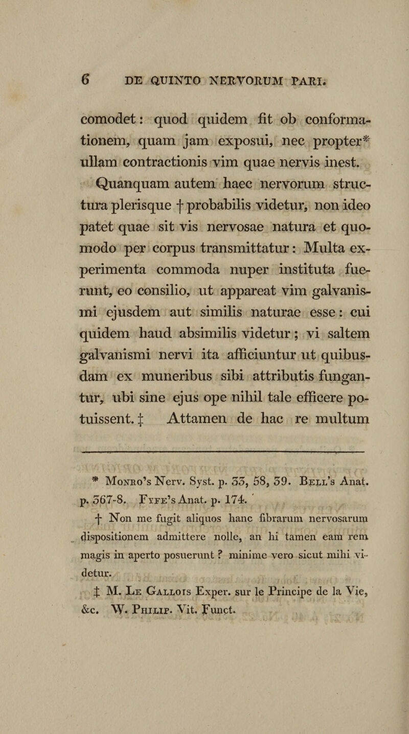comodet: quod quidem fit ob conforma¬ tionem, quam jam exposui, nec propter^ ullam contractionis vim quae nervis inest. Quanquam autem' haec nervorum struc¬ tura plerisque f probabilis videtur, non ideo patet quae sit vis nervosae natura et quo¬ modo per corpus transmittatur: Multa ex¬ perimenta commoda nuper instituta fue¬ runt, eo consilio, ut appareat vim galvanis- mi ejusdem aut similis naturae esse: cui quidem haud absimilis videtur; vi saltem galvanismi nervi ita afficiuntur ut quibus¬ dam ex muneribus sibi attributis fungan¬ tur, ubi sine ejus ope nihil tale efficere po¬ tuissent. :j: Attamen de hac re multum * Monro’s Nerv. Syst. p. 35, 58, 59. Bell’s Anat. p. 567-8. FyrE^s Anat. p. 174. t Non me fugit aliquos hanc fibrarum nervosarum fiispositionem admittere nolle, an hi tamen eam rem magis in aperto posuerunt ? minime vero sicut mihi vi¬ detur. X M. Le Gallo is Exper. sur le Principe de la Vie, &amp;c. W* Philip. Vit. Punct.