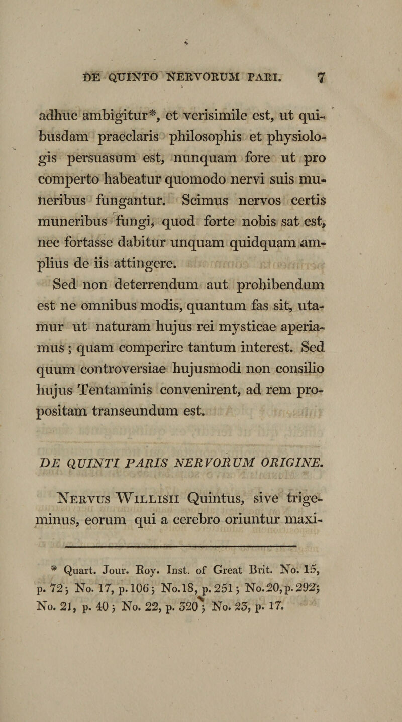 adhuc ambigitur^, et verisimile est, ut qui¬ busdam praeclaris philosophis et physiolo- gis persuasum est, nunquam fore ut pro comperto habeatur quomodo nervi suis mu¬ neribus fungantur. Scimus nervos certis muneribus fungi, quod forte nobis sat est, nec fortasse dabitur unquam quidquam am¬ plius de iis attingere. Sed non deterrendum aut prohibendum est ne omnibus modis, quantum fas sit, uta¬ mur ut naturam hujus rei mysticae aperia¬ mus ; quam comperire tantum interest. Sed quum controversiae hujusmodi npn consilio hujus Tentaminis convenirent, ad rem pro¬ positam transeundum est. Z)£ QUINTI PARIS NERVORUM ORIGINE. Neuvus WiLLisii Quintus, sive trige¬ minus, eorum qui a cerebro oriuntur maxi- ^ Quart. Jour. Roy. Inst. of Great Brit. No. 15, p. 72*, No. 17, p.l06j No.l8, p.25l j No.20,p.292‘j