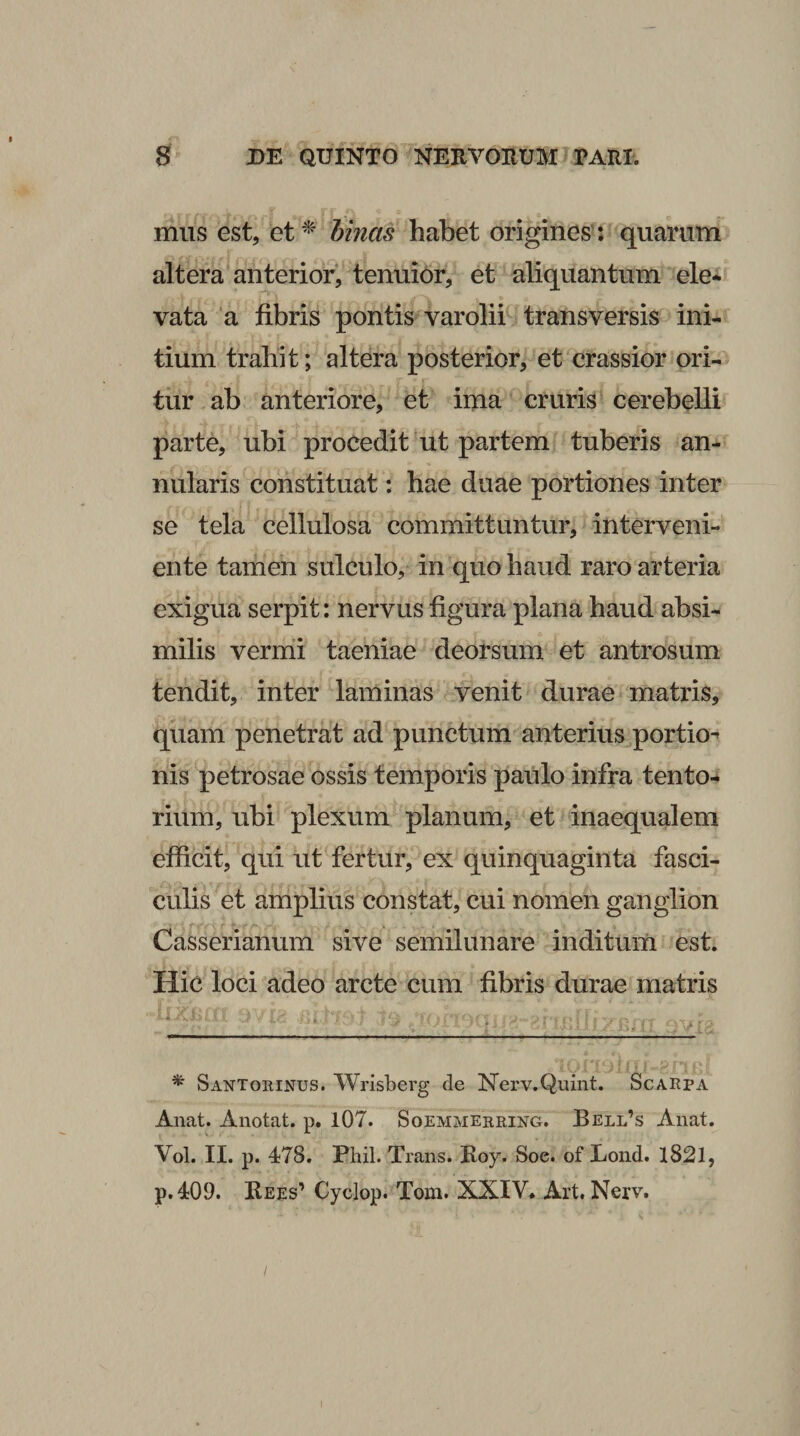 mus est, et^ hrnas habet origines’: quarum altera anterior, tenuior, et aliquantum ele* vata ‘a fibris pontis varolii transversis ini¬ tium trahit; altera posterior, et crassior ori¬ tur ab anteriore, et ima cruris cerebelli parte, ubi procedit ut partem tuberis an¬ nularis constituat: hae duae portiones inter se tela cellulosa committuntur, interveni¬ ente tamen sulculo, in quo haud raro arteria exigua serpit: nervus figura plana haud absi¬ milis vernii taeniae deorsum et antrosum tendit, inter laminas venit durae matris, quam penetrat ad punctum anterius.portio^ nis petrosae ossis temporis paulo infra tento-* rium, ubi plexum planum, et inaequalem efficit, qui ut fertur, ex quinquaginta fasci¬ culis et amplius constat, cui nomen ganglion Casserianum sive semilunare inditum est. Hic loci adeo arcte cum fibris durae matris r ■ y*/: Santoeinus. W^risberg de Nerv.Quint. Scaepa Anat. Anotat. p. 107. Soemmeeeing. Bell’s Anat. Vol. II. p. 478. Phil. Trans. Roy. Soe. of Lond. l82l, p.409. Kees’ Cyclop. Tom. XXIY. Art. Nerv. I
