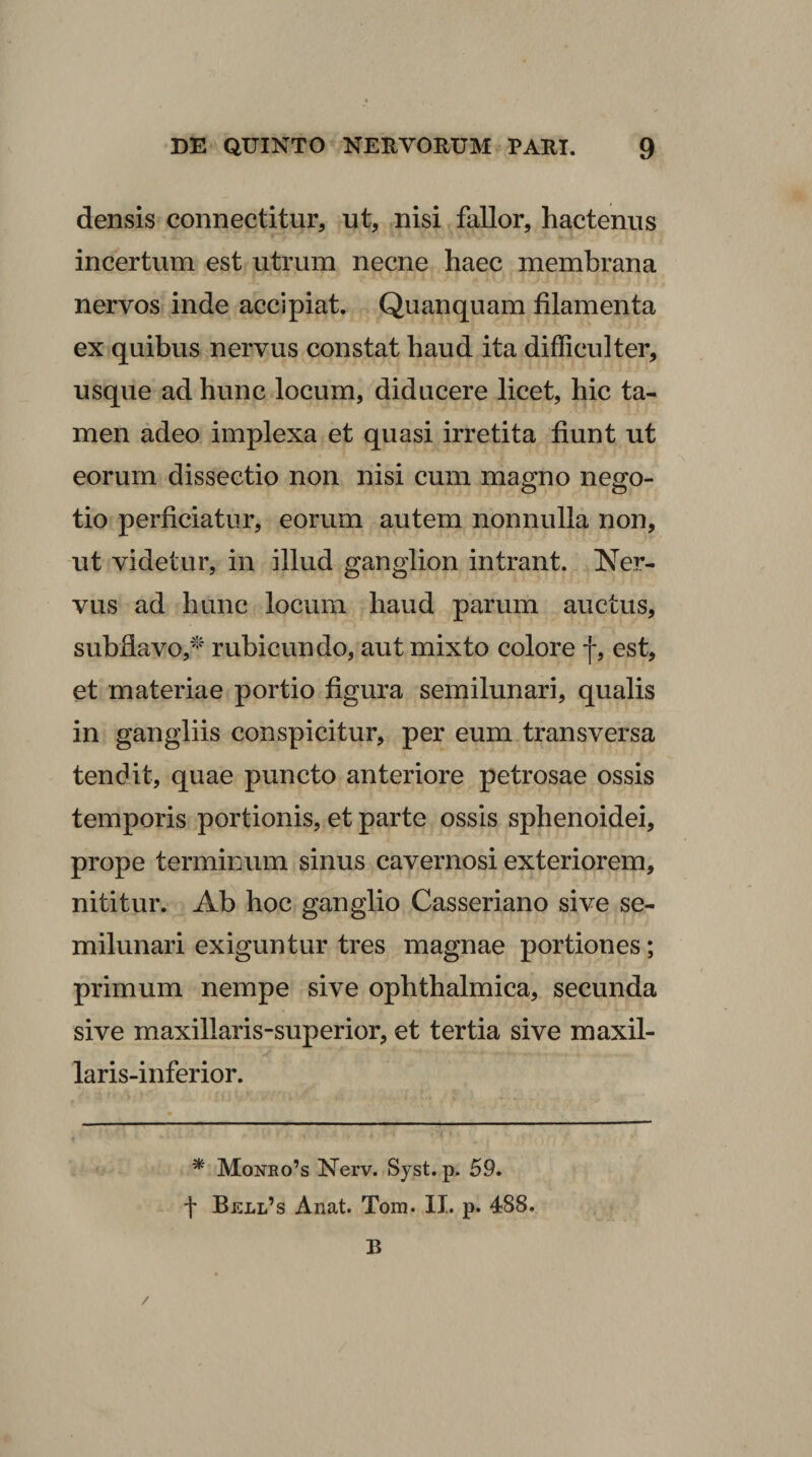 densis connectitur, ut, nisi fallor, hactenus incertum est utrum necne haec membrana nervos inde accipiat. Quanquam filamenta ex quibus nervus constat haud ita difficulter, usque ad hunc locum, diducere licet, hic ta¬ men adeo implexa et quasi irretita fiunt ut eorum dissectio non nisi cum magno nego¬ tio perficiatur, eorum autem nonnulla non, ut videtur, in illud ganglion intrant. Ner¬ vus ad hunc locum haud parum auctus, subflavo,^''' rubicundo, aut mixto colore f, est, et materiae portio figura semilunari, qualis in gangliis conspicitur, per eum transversa tendit, quae puncto anteriore petrosae ossis temporis portionis, et parte ossis sphenoidei, prope terminum sinus cavernosi exteriorem, nititur. Ab hoc ganglio Casseriano sive se¬ milunari exiguntur tres magnae portiones; primum nempe sive ophthalmica, secunda sive maxillaris-superior, et tertia sive maxil- laris-inferior. * Monbo’s Nerv. Syst. p. 59. f Bji:LL’s Anat. Tom. II. p. 488. B /