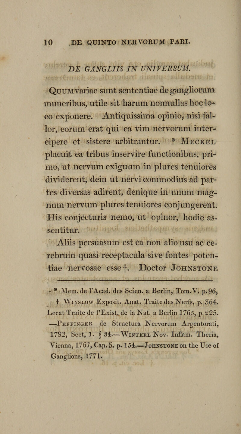 BE GANGLIIS IN UNIVERSUM. « Quum variae sunt sententiae de gangliorum muneribus, utile sit harum nonnullas hoc lo^ co exponere. Antiquissima opinio^ nisi fal-^ lor, eorum erat qui ea vim nervorum inter¬ cipere et sistere arbitrantur. ^ Meckel placuit ea tribus inservire functionibus, pri¬ mo, ut nervum exiguam in plures tenuiores dividerent, dein ut nervi commodius ad par¬ tes diversas adirent, denique in unum mag¬ num nervum plures tenuiores conjungerent. His conjecturis nemo, ut opinor, hodie as- sentitur. Aliis persuasum est ea non alio usu ac ce¬ rebrum quasi receptacula sive fontes poten¬ tiae nervosae essef. Hoctor Johnstone - ^ Mem.de TAcad. des Scien. a Berlin, Tom.V. p.96, f WiNSLOW Exposit. Anat. Traite des Nerfs, p. 564-. Eecat Traite de 1’Exist.^de la Nat. a Berlin 1765, p. 225. —PeffixgeR de Structura Nervorum Argentorati, 1782, Sect, 1. § 34.—WiNTEEL Nov. Inflam. Theria, Vienna, 1767, Cap. 5. p. 154.—Johnstone oii the Use of Ganglions, 1771.