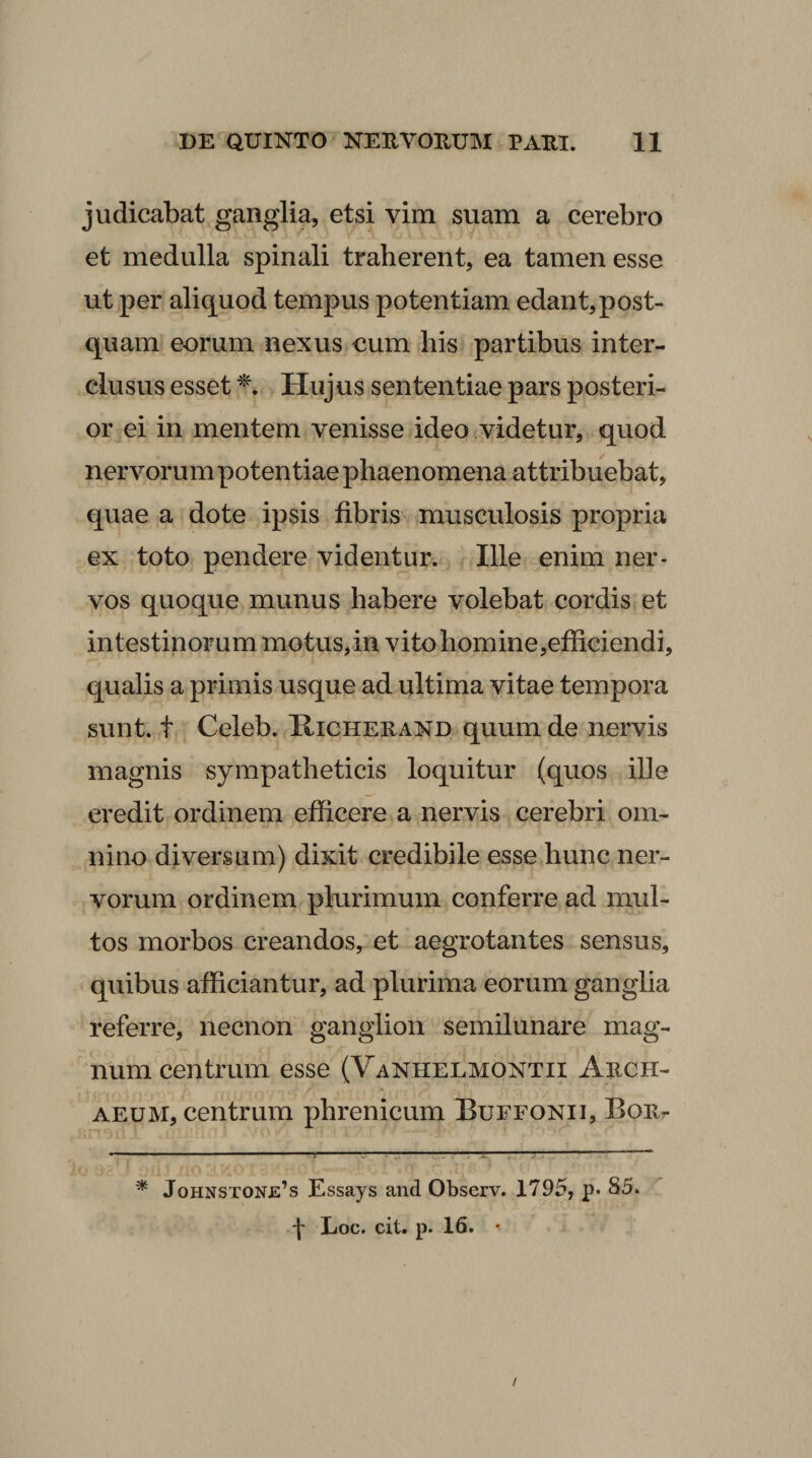 judicabat ganglia, etsi vim suam a cerebro et medulla spinali traherent, ea tamen esse ut per aliquod tempus potentiam edant,post¬ quam eorum nexus cum his partibus inter¬ clusus esset Hujus sententiae pars posteri¬ or ei in mentem venisse ideo videtur, quod nervorum potentiae phaenomena attribuebat, quae a dote ipsis fibris\ musculosis propria ex toto pendere videntur. Ille enim ner¬ vos quoque munus habere volebat cordis et intestinorum motus, in vito homine,efficiendi, qualis a primis usque ad ultima vitae tempora sunt, t Celeb. Kicherand quum de nervis magnis sympatheticis loquitur (quos ille credit ordinem efficere a nervis cerebri om¬ nino diversum) dixit credibile esse hunc ner¬ vorum ordinem plurimum conferre ad mul¬ tos morbos creandos, et aegrotantes sensus, quibus afficiantur, ad plurima eorum ganglia referre, necnon ganglion semilunare mag¬ num centrum esse (Vanhelmontii Arch- AEUM, centrum phrenicum Buefonii, Bor^ * Johnstone’s Essays and Observ. 1795, p. 85. \ Loc. cit. p. 16. • /