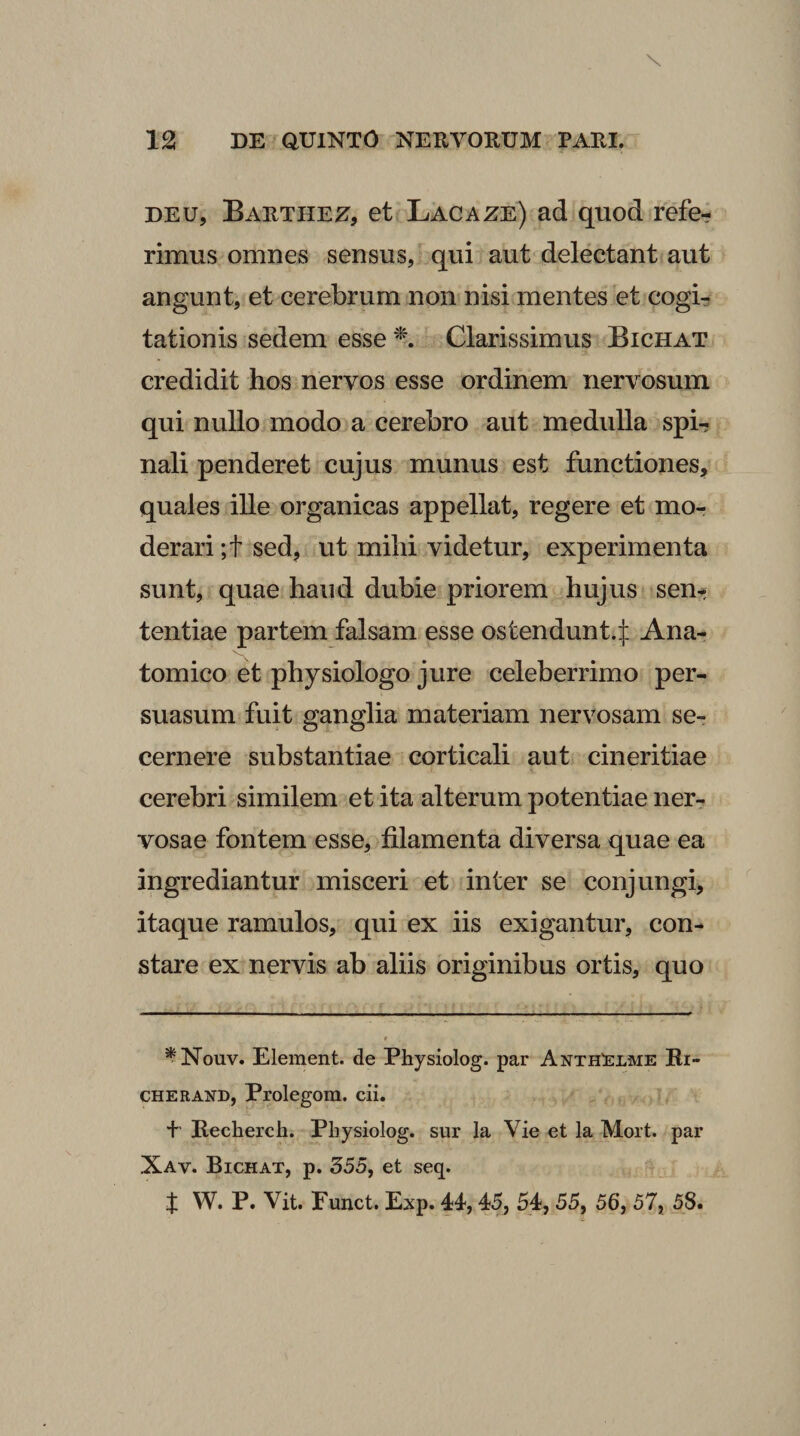 DEU, Barthez, et Lacaze) ad quod refe¬ rimus omnes sensus, qui aut delectant aut angunt, et cerebrum non nisi mentes et cogi¬ tationis sedem esse Clarissimus Bichat credidit hos nervos esse ordinem nervosum qui nullo modo a cerebro aut medulla spi¬ nali penderet cujus munus est functiones, quales ille organicas appellat, regere et mor derari ;t sed, ut mihi videtur, experimenta sunt, quae haud dubie priorem hujus sen¬ tentiae partem falsam esse ostendunt.:]: Ana¬ tomico et physiologo jure celeberrimo per¬ suasum fuit ganglia materiam nervosam se¬ cernere substantiae corticali aut cineritiae cerebri similem et ita alterum potentiae ner¬ vosae fontem esse, filamenta diversa quae ea ingrediantur misceri et inter se conjungi, itaque ramulos, qui ex iis exigantur, con¬ stare ex nervis ab aliis originibus ortis, quo ^Nouv. Element. de Physiolog. par Anth^elme Ri- CHERAND, Prolegom. cii. + Recherch. Physiolog. sur la Vie et la Mort. par Xav. Bichat, p. 555, et seq. t W. P. Vit. Eunct. Exp. 44,45, 54,55, 56, 57, 58.