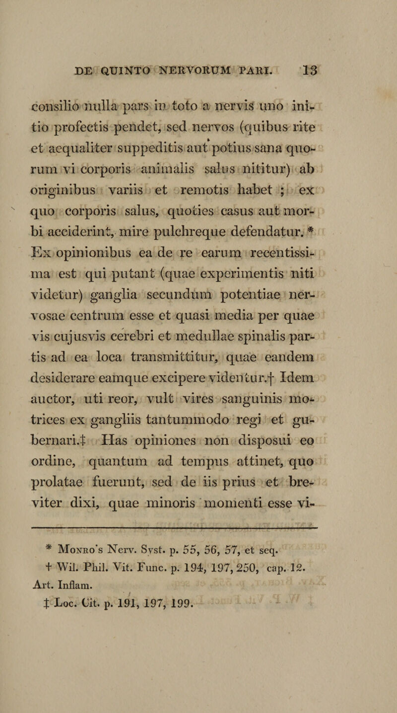 consilio nulla pars in toto a nervis uno ini^ tio profectis pendet, sed nervos (quibus rite et aequaliter suppeditis aut potius sana quo¬ rum vi corporis animalis salus nititur) ab originibus variis et remotis habet ; ex quo corporis salus, quoties casus aut mor¬ bi acciderint, mire pulchreque defendatur. * Ex opinionibus ea de re earum recentissi- ma est qui putant (quae experimentis niti videtur) ganglia secundum potentiae ner¬ vosae centrum esse et quasi media per quae vis cujusvis cerebri et medullae spinalis par¬ tis ad ea loca transmittitur, quae eandem desiderare eamque excipere videntur.l Idem auctor, uti reor, vult vires sanguinis mo^ trices ex gangliis tantummodo regi et gu- bernari.t Has opiniones non disposui eo ordine, quantum ad tempus attinet, quo prolatae fuerunt, sed de iis prius et bre¬ viter dixi, quae minoris 'momenti esse vi- * Monro*s Nerv. Syst. p. 55, 56, 57, et seq. + Wil. Pliil. Vit. Fune. p. 194, 197,250, cap. 12. Art. Inflam. t Loc. Cit. p. 191, 197, 199.