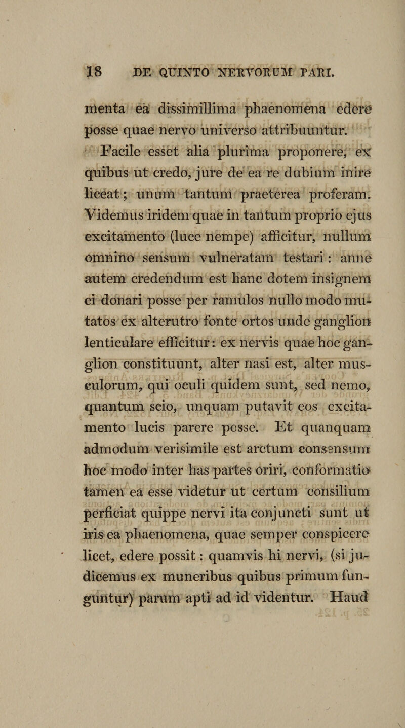 menta ea' dissimillima phaenomena edere posse quae nervo universo attribuuntur. Facile essfet alia plurima proponere, ex quibus ut credo, jure de ea re dubium inire liceat; unum tantum praeterea proferam. Videmus iridem quae in tantum proprio ejus excitamento (luce nempe) afficitur, nullum omnino sensum vulneratam testari: anne autem credendum est hanc dotem insignem ei donari posse per ramulos nullo modo mu¬ tatos ex alterutro fonte ortos unde ganglion lenticulare efficitur: ex nervis quae hoc gan¬ glion constituunt, alter nasi est, alter mus¬ culorum,. qui oculi quidem sunt, sed nemo, quantum scio, unquam putavit eos excita¬ mento lucis parere posse. Et quanquam admodum verisimile est arctum consensum hoc modo inter has partes oriri, conformatie tamen ea esse videtur ut certum consilium perficiat quippe nervi ita conjuncti sunt ut iris ea phaenomena, quae semper conspicere licet, edere possit: quamvis hi nervi, (si ju¬ dicemus ex muneribus quibus primum fun¬ guntur) parum apti ad id videntur. Haud