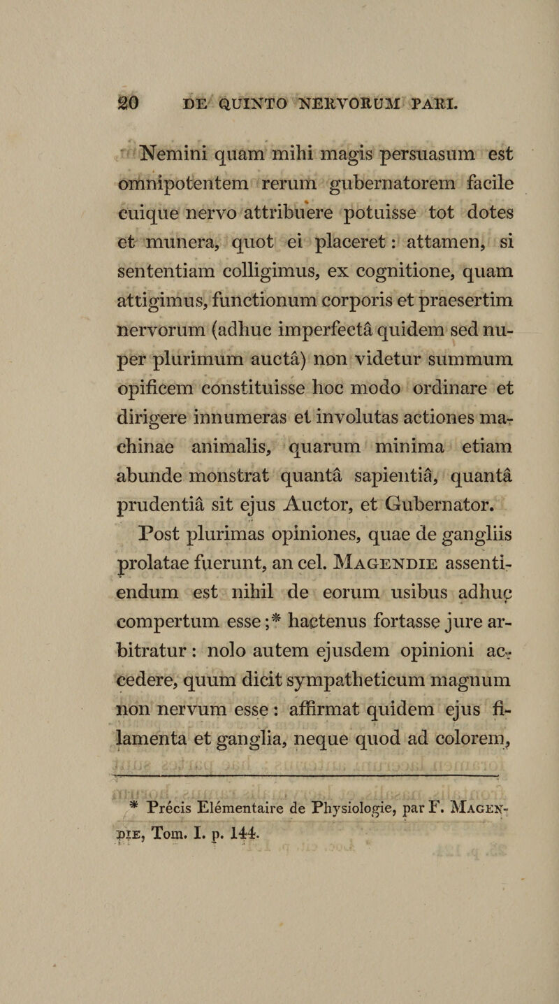 Nemini quam mihi magis persuasum est omnipotentem rerum gubernatorem facile cuique nervo attribuere potuisse tot dotes et munera, quot ei placeret: attamen, si sententiam colligimus, ex cognitione, quam attigimus, functionum corporis et praesertim nervorum (adhuc imperfecta quidem sed nu¬ per plurimum aucta) non videtur summum opificem constituisse hoc modo ordinare et dirigere innumeras et involutas actiones mar chinae animalis, quarum minima etiam abunde monstrat quanta sapientia, quanta prudentia sit ejus Auctor, et Gubernator. Post plurimas opiniones, quae de gangliis prolatae fuerunt, an cel. Magendie assenti- endum est nihil de eorum usibus adhuc * compertum esse;'^ hactenus fortasse jure ar¬ bitratur : nolo autem ejusdem opinioni ac¬ cedere, quum dicit sympatheticum magnum non nervum esse: affirmat quidem ejus fi¬ lamenta et ganglia, neque quod ad colorem. * Precis Elementaire de Physiologie, par F. Magen- piE, Tom. I. p. 144.