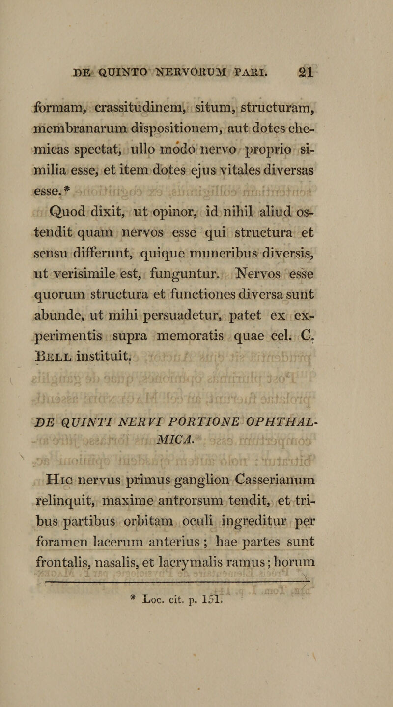 formam, crassitudinem, situm, structuram, membranarum dispositionem, aut dotes che- micas spectat, ullo modo nervo proprio si¬ milia esse, et item dotes ejus vitales diversas esse. * Quod dixit, ut opinor, id nihil aliud os¬ tendit quam nervos esse qui structura et sensu differunt, quique muneribus diversis, ut verisimile est, funguntur. Nervos esso quorum structura et functiones diversa sunt abunde, ut mihi persuadetur, patet ex ex¬ perimentis supra memoratis quae cel. C. Eell instituit. DE QUINTI NERVI PORTIONE OPHTHAL¬ MICA. Hic nervus primus ganglion Casserianum relinquit, maxime antrorsum tendit, et tri¬ bus partibus orbitam oculi ingreditur per foramen lacerum anterius ; hae partes sunt frontalis, nasalis, et lacrymalis ramus; horum