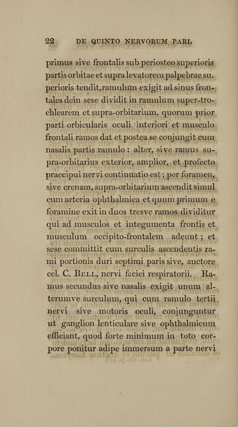 primus sive frontalis sub periosteo superioris partis orbitae et supra levatorem palpebrae su. perioris tendit,ramulutn exigit ad sinus fron¬ tales dein sese dividit in ramulum super-tro- cblearem et supra-orbitarium, quorum prior parti orbicularis oculi interiori et musculo frontali ramos dat et postea se conjungit cum nasalis partis ramulo : alter, sive ramus su- pra-orbitarius exterior, amplior, et profecto praecipui nervi continuatio est; per foramen, sive crenam, supra-orbitarium ascendit simul cum arteria ophthalmica et quum primum e foramine exit in duos tresve ramos dividitur qui ad musculos et integumenta frontis et musculum occipito-frontalem adeunt; et sese committit cum surculis ascendentis ra¬ mi portionis duri septimi paris sive, auctore cel. C. Bell, nervi faciei respiratorii. Ra¬ mus secundus sive nasalis exigit unum al- terumve surculum, qui cum ramulo tertii nervi sive motoris oculi, conjunguntur ut ganglion lenticulare sive ophthalmicum efficiant, quod forte minimum in toto cor¬ pore ponitur adipe immersum a parte nervi